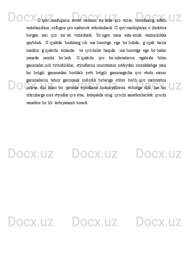 O`quv   mashqlarni   avval   vazmin   sur`atda   ijro   etilsa,   tovushning   sifatli
sadolanishini, sofligini ijro mahoroti erkinlashadi. O`quv mashqlarini o`zlashtira
borgan   sari   ijro   sur`ati   tezlashadi.   So`ngra   yana   asta-senik   vazminlikka
qaytiladi.   G`ijjakda   boshlang`ich   ma`lumotga   ega   bo`lishda,   g`ijjak   tarixi
mazkur   g`ijjakchi   sozanda     va   ijrochilar   haqida     ma`lumotga   ega   bo`lsalar
yanada   yaxshi   bo`ladi.   G`ijjakchi   ijro   ko`nikmalarini   egalashi   bilan
gammalar,uch   tovushliklar,   etyudlarini   mumtazam   oddiydan   murakkabga   yani
bir   belgili   gammadan   boshlab   yetti   belgili   gammagacha   ijro   etishi   minor
gammalarini   tabiiy   garmonik   melodik   turlariga   etibor   berib   ijro   mahoratini
ustirsa   shu   bilan   bir   qatorda   etyudlarni   hususiyatlarini   etiborga   olib,   har   bir
shtrixlarga mos etyudlar ijro etsa,  kelajakda ulug` ijrochi sanatkorlardek  ijrochi
sanatkor bo`lib  tarbiyalanib boradi. 
