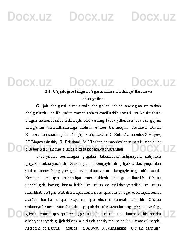 2.4. G`ijjak ijrochiligini o`rganioshda metodik qo`llanma va
adabiyotlar.
G`ijjak   cholg`usi   o`zbek   xalq   cholg`ulari   ichida   anchagina   murakkab
cholg`ulardan   bo`lib   qadim   zamonlarda   takomillashib   sozlari     va   ko`rinishlari
o`zgari  mukamillashib  kelmoqda. XX asrning 1936-  yillaridan   boshlab  g`ijjak
cholg`usini   takomillashishiga   alohida   e`tibor   berimoqda.   Toshkent   Davlat
Konservatoriyasining birinchi g`ijjak o`qituvchisi O.Xolmuhammedov S.Aliyev,
I.P.Blagovshinskiy, R. Felisiand, M.I.Toshmuhammedovlar samarali izlanishlar
olib borib g`ijjak cho`g`usida o`ziga hos maktab yaratiladi.
1936-yildan   boshlangan   g`ijjakni   takomillashtirishjarayoni   natijasida
g`ijjaklar oilasi yaratildi. Ovoz diapazoni kengaytirildi, g`ljjak dastasi yuqoridan
pastga   tomon   kengaytirilgani   ovoz   diapazonini     kengaytirishga   olib   keladi.
Kamonni   tez   ijro   mahoratiga   mos   ushlash   holatiga   o`tkazildi.   G`ijjak
ijrochiligida   hazirgi   kunga   kelib   ijro   uchun   qo`layliklar   yaratilib   ijro   uchun
murakkab bo`lgan o`zbek kompazitorlari, rus qardosh va cget el kompazitorlari
asarlari   barcha   xalqlar   kuylarini   ijro   etish   imkoniyati   to`g`ildi.   O`shbu
imkoniyatlarning   yaartilishida     g`ijjakchi   o`qituvchilarning   g`ijjak   darsligi,
g`ijjak uchun o`quv qo`llanma, g`ijjak uchun metodik qo`llanma va bir qancha
adabiyotlar yosh g`ijjakchilarni o`qitishda asosiy manba bo`lib hizmat qilmoqda.
Metodik   qo`llanma     sifatida     S.Aliyev,   R.Felisianning   "G`ijjak   darsligi," 