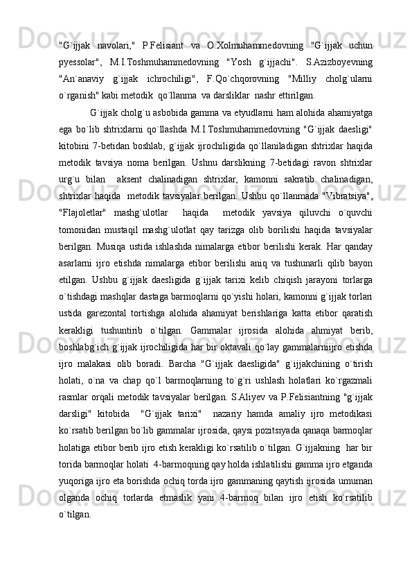 "G`ijjak   navolari,"   P.Felisiant   va   O.Xolmuhammedovning   "G`ijjak   uchun
pyessolar",   M.I.Toshmuhammedovning   "Yosh   g`ijjachi".   S.Azizboyevning
"An`anaviy   g`ijjak   ichrochiligi",   F.Qo`chqorovning   "Milliy   cholg`ularni
o`rganish" kabi metodik  qo`llanma  va darsliklar  nashr ettirilgan.
   G`ijjak cholg`u asbobida gamma va etyudlarni ham alohida ahamiyatga
ega   bo`lib   shtrixlarni   qo`llashda   M.I.Toshmuhammedovning   "G`ijjak   daesligi"
kitobini   7-betidan   boshlab,   g`ijjak   ijrochiligida   qo`llaniladigan   shtrixlar   haqida
metodik   tavsiya   noma   berilgan.   Ushnu   darslikning   7-betidagi   ravon   shtrixlar
urg`u   bilan     aksent   chalinadigan   shtrixlar,   kamonni   sakratib   chalinadigan,
shtrixlar  haqida     metodik  tavsiyalar   berilgan.   Ushbu  qo`llanmada  "Vibratsiya",
"Flajoletlar"   mashg`ulotlar     haqida     metodik   yavsiya   qiluvchi   o`quvchi
tomonidan   mustaqil   mashg`ulotlat   qay   tarizga   olib   borilishi   haqida   tavsiyalar
berilgan.   Musiqa   ustida   ishlashda   nimalarga   etibor   berilishi   kerak.   Har   qanday
asarlarni   ijro   etishda   nimalarga   etibor   berilishi   aniq   va   tushunarli   qilib   bayon
etilgan.   Ushbu   g`ijjak   daesligida   g`ijjak   tarixi   kelib   chiqish   jarayoni   torlarga
o`tishdagi mashqlar dastaga barmoqlarni qo`yishi holari, kamonni g`ijjak torlari
ustida   garezontal   tortishga   alohida   ahamiyat   berishlariga   katta   etibor   qaratish
kerakligi   tushuntirib   o`tilgan.   Gammalar   ijrosida   alohida   ahmiyat   berib,
boshlabg`ich g`ijjak ijrochiligida har bir oktavali qo`lay gammalarniijro etishda
ijro   malakasi   olib   boradi.   Barcha   "G`ijjak   daesligida"   g`ijjakchining   o`tirish
holati,   o`na   va   chap   qo`l   barmoqlarning   to`g`ri   ushlash   holatlari   ko`rgazmali
rasmlar  orqali  metodik  tavsiyalar  berilgan.  S.Aliyev  va  P.Felisiantning  "g`ijjak
darsligi"   kitobida     "G`ijjak   tarixi"     nazariy   hamda   amaliy   ijro   metodikasi
ko`rsatib berilgan bo`lib gammalar ijrosida, qaysi pozitsiyada qanaqa barmoqlar
holatiga etibor berib ijro etish kerakligi ko`rsatilib o`tilgan. G`ijjakning   har bir
torida barmoqlar holati  4-barmoqning qay holda ishlatilishi gamma ijro etganda
yuqoriga ijro eta borishda ochiq torda ijro gammaning qaytish ijrosida umuman
olganda   ochiq   torlarda   etmaslik   yani   4-barmoq   bilan   ijro   etish   ko`rsatilib
o`tilgan. 