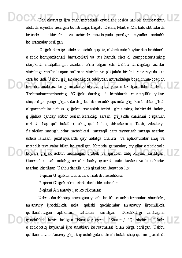   Uch oktavaga ijro etish metodlari, etyudlar ijrosida har  bir shtrix uchun
alohida etyudlar nerilgan bo`lib Liga, Ligato, Detali, Martle, Markato shtrixlarda
birinchi     ikkinchi     va   uchinchi   pozitsiyada   yozilgan   etyudlar   metodik
ko`rsatmalar berilgan.
  G`ijjak darsligi kitobida kichik qirg`iz, o`zbek xalq kuylaridan boshlanib
o`zbek   kompozitorlari   bastakorlari   va   rus   hamda   chet   el   kompozitorlarning
skripkada   muljallangan   asarlari   o`rin   olgan   edi.   Ushbu   darsligdagi   asarlar
skripkaga   mo`ljallangan   bo`lsada   skripka   va   g`ijjakda   bir   hil     pozitsiyada   ijro
etsa bo`ladi. Ushbu g`ijjak daesligida oddiydan murakkabga bosqichma-bosqich
tizimli asosda asarlar,gammalar va etyudlar juda yaxshi  berilgan. Ikkinchi M. I.
Toshmuhammedovning   "G`ijjak   darsligi   "   kitoblarda   mustaqillik   yillari
chiqorilgan yangi g`ijjak darsligi bo`lib metodik qismida g`ijjakni boshlang`lich
o`rganuvchilar   uchun   g`ijjakni   sozlanish   tarixi,   g`ijjakning   ko`rinishi   holati,
g`ijjakka   qanday   etibor   berish   kerakligi   asrash,   g`ijjakda   chalishni   o`rganish
metodi   chap   qo`l   holatlari,   o`ng   qo`l   holati,   shtrixlarni   qo`llash,   vibratsiya
flajoletlar   mashg`ulotlar   metodikasi,   mustaqil   dars   tayyorlash,musiqa   asarlari
ustida   ishlash,   pozitsiyalarda   qay   holatga   chalish     va   aplikaturalar   aniq   va
metodik   tavsiyalar   bilan   ko`rsatilgan.   Kitobda   gammalar,   etyudlar   o`zbek   xalq
kuylari   g`ijjak   uchun   moslangan   o`zbek   va   qardosh   xalq   kuylari   kiritilgan.
Gammalar   qush   notali,gammalar   badiy   qismida   xalq   kuylari   va   bastakorlar
asarlari kiritilgan.   Ushbu darslik    uch qismidan iborat bo`lib:
  1-qismi G`ijjakda chalishni o`rnatish metodikasi.
  2-qismi G`ijjak o`rnatishda dastlabki saboqlar.
  3-qismi An`anaviy ijro ko`nikmalari.
  Ushnu darslikning anchagina yaxshi  bo`lib ustunlik tomonlari shundaki,
an`anaviy   ijrochilikda   nola,   qolishi   qochirimlar   an`anaviy   ijrochilikda
qo`llaniladigan   aplikatura   uslublari   kiritilgan.   Daeslikdagi   anchagina
ijrochilikda   keyin   bo`lgan   "Navruziy   ajam",   "Sharop,"   "Qo`shchinor   "   kabi
o`zbek   xalq   kuylarini   ijro   uslublari   ko`rsatmalari   bilan   birga   berilgan.   Ushbu
qo`llanmada an`anaviy g`ijjak ijrochiligida o`ttirish holati chap qo`lning ushlash 