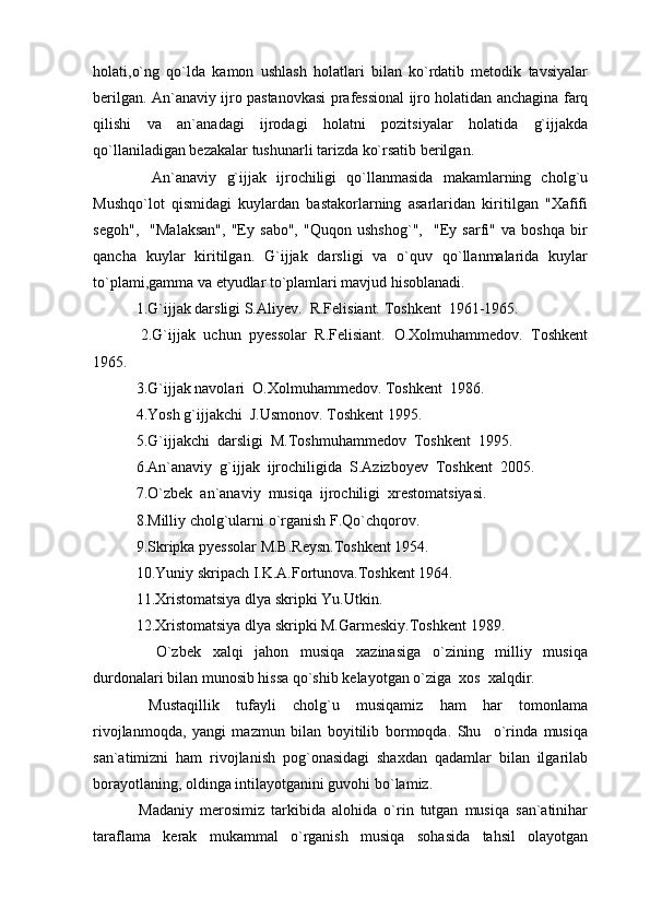 holati,o`ng   qo`lda   kamon   ushlash   holatlari   bilan   ko`rdatib   metodik   tavsiyalar
berilgan. An`anaviy ijro pastanovkasi prafessional ijro holatidan anchagina farq
qilishi   va   an`anadagi   ijrodagi   holatni   pozitsiyalar   holatida   g`ijjakda
qo`llaniladigan bezakalar tushunarli tarizda ko`rsatib berilgan.
    An`anaviy   g`ijjak   ijrochiligi   qo`llanmasida   makamlarning   cholg`u
Mushqo`lot   qismidagi   kuylardan   bastakorlarning   asarlaridan   kiritilgan   "Xafifi
segoh",     "Malaksan",   "Ey   sabo",   "Quqon   ushshog`",     "Ey   sarfi"   va   boshqa   bir
qancha   kuylar   kiritilgan.   G`ijjak   darsligi   va   o`quv   qo`llanmalarida   kuylar
to`plami,gamma va etyudlar to`plamlari mavjud hisoblanadi.
 1.G`ijjak darsligi S.Aliyev.  R.Felisiant. Toshkent  1961-1965.
  2.G`ijjak   uchun   pyessolar   R.Felisiant.   O.Xolmuhammedov.   Toshkent
1965.
 3.G`ijjak navolari  O.Xolmuhammedov. Toshkent  1986.
 4.Yosh g`ijjakchi  J.Usmonov. Toshkent 1995.
 5.G`ijjakchi  darsligi  M.Toshmuhammedov  Toshkent  1995.
 6.An`anaviy  g`ijjak  ijrochiligida  S.Azizboyev  Toshkent  2005.
 7.O`zbek  an`anaviy  musiqa  ijrochiligi  xrestomatsiyasi.
 8.Milliy cholg`ularni o`rganish F.Qo`chqorov.
 9.Skripka pyessolar M.B.Reysn.Toshkent 1954.
 10.Yuniy skripach I.K.A.Fortunova.Toshkent 1964.
 11.Xristomatsiya dlya skripki Yu.Utkin.
 12.Xristomatsiya dlya skripki M.Garmeskiy.Toshkent 1989.
    O`zbek   xalqi   jahon   musiqa   xazinasiga   o`zining   milliy   musiqa
durdonalari bilan munosib hissa qo`shib kelayotgan o`ziga  xos  xalqdir.
  Mustaqillik   tufayli   cholg`u   musiqamiz   ham   har   tomonlama
rivojlanmoqda,   yangi   mazmun   bilan   boyitilib   bormoqda.   Shu     o`rinda   musiqa
san`atimizni   ham   rivojlanish   pog`onasidagi   shaxdan   qadamlar   bilan   ilgarilab
borayotlaning, oldinga intilayotganini guvohi bo`lamiz.
  Madaniy   merosimiz   tarkibida   alohida   o`rin   tutgan   musiqa   san`atinihar
taraflama   kerak   mukammal   o`rganish   musiqa   sohasida   tahsil   olayotgan 