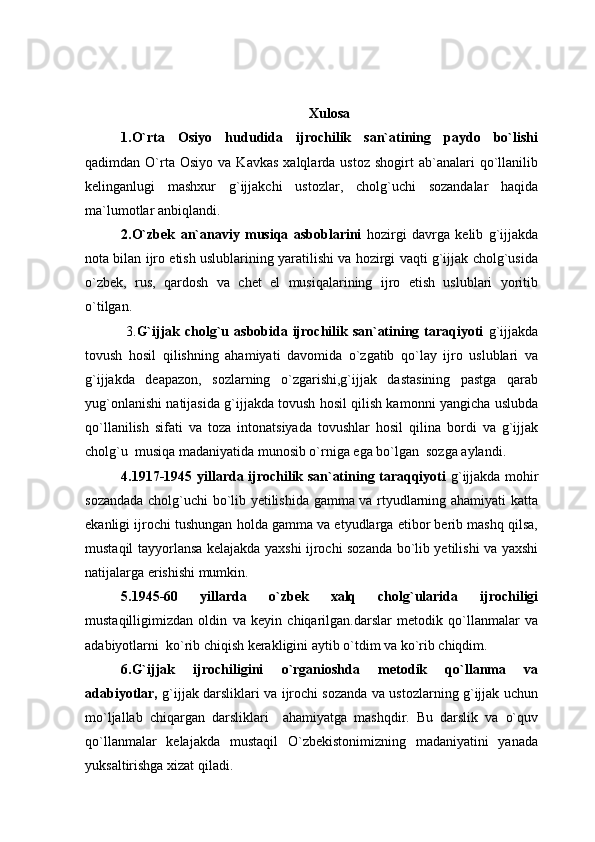 Xulosa
1.O`rta   Osiyo   hududida   ijrochilik   san`atining   paydo   bo`lishi
qadimdan  O`rta  Osiyo   va  Kavkas   xalqlarda  ustoz  shogirt  ab`analari   qo`llanilib
kelinganlugi   mashxur   g`ijjakchi   ustozlar,   cholg`uchi   sozandalar   haqida
ma`lumotlar anbiqlandi.
2.O`zbek   an`anaviy   musiqa   asboblarini   hozirgi   davrga   kelib   g`ijjakda
nota bilan ijro etish uslublarining yaratilishi va hozirgi vaqti g`ijjak cholg`usida
o`zbek,   rus,   qardosh   va   chet   el   musiqalarining   ijro   etish   uslublari   yoritib
o`tilgan.
  3. G`ijjak cholg`u asbobida ijrochilik san`atining taraqiyoti   g`ijjakda
tovush   hosil   qilishning   ahamiyati   davomida   o`zgatib   qo`lay   ijro   uslublari   va
g`ijjakda   deapazon,   sozlarning   o`zgarishi,g`ijjak   dastasining   pastga   qarab
yug`onlanishi natijasida g`ijjakda tovush hosil qilish kamonni yangicha uslubda
qo`llanilish   sifati   va   toza   intonatsiyada   tovushlar   hosil   qilina   bordi   va   g`ijjak
cholg`u  musiqa madaniyatida munosib o`rniga ega bo`lgan  sozga aylandi.
4.1917-1945 yillarda ijrochilik san`atining taraqqiyoti   g`ijjakda mohir
sozandada cholg`uchi bo`lib yetilishida gamma va rtyudlarning ahamiyati katta
ekanligi ijrochi tushungan holda gamma va etyudlarga etibor berib mashq qilsa,
mustaqil tayyorlansa kelajakda yaxshi ijrochi sozanda bo`lib yetilishi va yaxshi
natijalarga erishishi mumkin.
5.1945-60   yillarda   o`zbek   xalq   cholg`ularida   ijrochiligi
mustaqilligimizdan   oldin   va   keyin   chiqarilgan.darslar   metodik   qo`llanmalar   va
adabiyotlarni  ko`rib chiqish kerakligini aytib o`tdim va ko`rib chiqdim. 
6.G`ijjak   ijrochiligini   o`rganioshda   metodik   qo`llanma   va
adabiyotlar,   g`ijjak darsliklari va ijrochi sozanda va ustozlarning g`ijjak uchun
mo`ljallab   chiqargan   darsliklari     ahamiyatga   mashqdir.   Bu   darslik   va   o`quv
qo`llanmalar   kelajakda   mustaqil   O`zbekistonimizning   madaniyatini   yanada
yuksaltirishga xizat qiladi. 