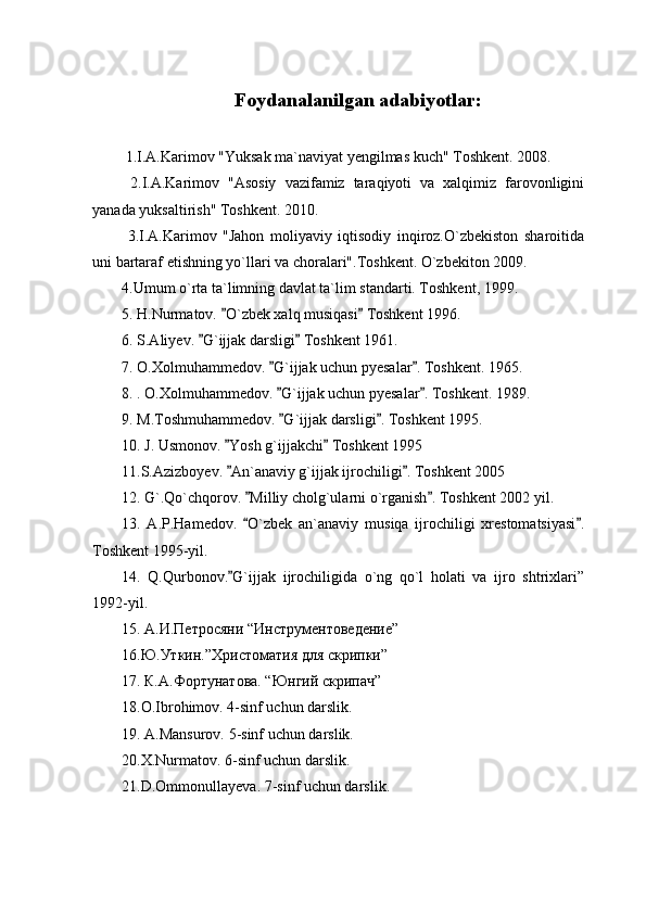 Foydanalanilgan adabiyotlar :
 1.I.A.Karimov "Yuksak ma`naviyat yengilmas kuch" Toshkent. 2008.
  2.I.A.Karimov   "Asosiy   vazifamiz   taraqiyoti   va   xalqimiz   farovonligini
yanada yuksaltirish" Toshkent. 2010.
  3.I.A.Karimov   "Jahon   moliyaviy   iqtisodiy   inqiroz.O`zbekiston   sharoitida
uni bartaraf etishning yo`llari va choralari".Toshkent. O`zbekiton 2009.
4.Umum o`rta ta`limning davlat ta`lim standarti. Toshkent, 1999.
5. H.Nurmatov.  O`zbek xalq musiqasi  Toshkent 1996. 
6. S.Aliyev.  G`ijjak darsligi  Toshkent 1961.	
 
7. O.Xolmuhammedov.  G`ijjak uchun pyesalar . Toshkent. 1965.	
 
8. . O.Xolmuhammedov.  G`ijjak uchun pyesalar . Toshkent. 1989.
 
9. M.Toshmuhammedov.  G`ijjak darsligi . Toshkent 1995.
 
10. J. Usmonov.  Yosh g`ijjakchi  Toshkent 1995	
 
11.S.Azizboyev.  An`anaviy g`ijjak ijrochiligi . Toshkent 2005
 
12. G`.Qo`chqorov.  Milliy cholg`ularni o`rganish . Toshkent 2002 yil.	
 
13.   A.P.Hamedov.   O`zbek   an`anaviy   musiqa   ijrochiligi   xrestomatsiyasi .
 
Toshkent 1995-yil.
14.   Q.Qurbonov. G`ijjak   ijrochiligida   o`ng   qo`l   holati   va   ijro   shtrixlari”	

1992-yil.
15.  A . И . Петросяни  “ Инструментоведение ”
16.Ю.Уткин.”Христоматия для скрипки”
17. К.А.Фортунатова. “Юнгий скрипач”
18.О.Ibrohimov. 4-sinf uchun darslik.
19. A.Mansurov. 5 - sinf uchun darslik.
20.X.Nurmatov. 6 - sinf uchun darslik.
21.D.Ommonullayeva. 7 - sinf uchun darslik. 
