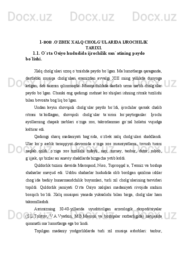 1- BOB  . O`ZBEK XALQ CHOLG`ULARIDA IJROCHILIK
TARIXI .
      1.1. O`rta Osiyo hududida ijrochilik san`atining paydo 
bo`lishi.
Xalq cholg`ulari uzoq o`tmishda paydo bo`lgan. Ma`lumotlarga qaraganda,
dastlabki   musiqa   cholg`ulari   eramizdan   avvalgi   XIII   ming   yillikda   dunyoga
kelgan,   deb   taxmin   qilinmoqda.   Musiqachilikda   dastlab   urma   zarbli   cholg`ular
paydo bo`lgan. Chunki eng qadimgi  mehnat  ko`shiqlari ishning ritmik tuzilishi
bilan bevosita bog`liq bo`lgan.
Undan   keyin   shovqinli   cholg`ular   paydo   bo`ldi,   ijrochilar   qarsak   chalib
ritmni   ta`kidlagan,   shovqinli   cholg`ular   ta`sirini   ko`paytirganlar.   Ijrochi
ayollarning   chapak   zarblari   o`ziga   xos,   takrorlanmas   go`zal   holatni   vujudga
keltirar edi.
Qadimgi   sharq   madaniyati   bag`rida,   o`zbek   xalq   cholg`ulari   shakllandi.
Ular   ko`p   asrlik   taraqqiyot   davomida   o`ziga   xos   xususiyatlarni,   tovush   tusini
saqlab   qoldi.   o`ziga   xos   tuzilishi   tufayli,   nay,   surnay,   tanbur,   dutor,   rubob,
g`ijjak, qo`bizlar an`anaviy shakllarda bizgacha yetib keldi.
Quldorlik tuzimi davrida Maroqand, Niso, Tuproqqal`a, Termiz va boshqa
shaharlar   mavjud   edi.   Ushbu   shaharlar   hududida   olib   borilgan   qazilma   ishlar
chog`ida   badiiy   hunarmandchilik   buyumlari,   turli   xil   cholg`ularining   tasvirlari
topildi.   Quldorlik   jamiyati   O`rta   Osiyo   xalqlari   madaniyati   rivojida   muhim
bosqich   bo`ldi.   Xalq   musiqasi   yanada   yuksalishi   bilan   birga,   cholg`ular   ham
takomillashdi.
Asrimizning   30-40-yillarida   uyushtirilgan   arxeologik   ekspeditsiyalar
(S.L.Tolstov,   V.A.Vyatkin,   M.B.Masson   va   boshqalar   raxbarligida)   natijasida
qimmatli ma`lumotlarga ega bo`lindi.
Topilgan   madaniy   yodgorliklarda   turli   xil   musiqa   asboblari:   tanbur, 
