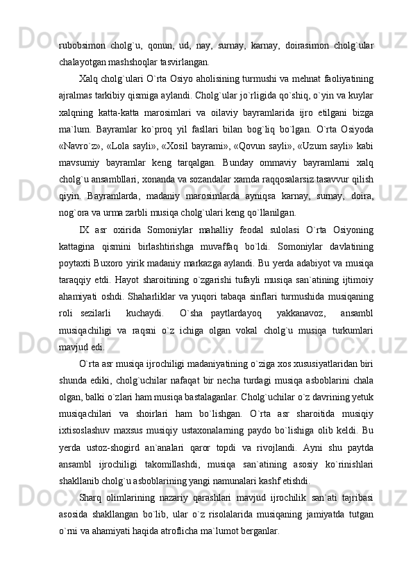 rubobsimon   cholg`u,   qonun,   ud,   nay,   surnay,   karnay,   doirasimon   cholg`ular
chalayotgan mashshoqlar tasvirlangan.
Xalq cholg`ulari O`rta Osiyo aholisining turmushi va mehnat faoliyatining
ajralmas tarkibiy qismiga aylandi. Cholg`ular jo`rligida qo`shiq, o`yin va kuylar
xalqning   katta-katta   marosimlari   va   oilaviy   bayramlarida   ijro   etilgani   bizga
ma`lum.   Bayramlar   ko`proq   yil   fasllari   bilan   bog`liq   bo`lgan.   O`rta   Osiyoda
«Navro`z»,   «Lola   sayli»,   «Xosil   bayrami»,   «Qovun   sayli»,   «Uzum   sayli»   kabi
mavsumiy   bayramlar   keng   tarqalgan.   Bunday   ommaviy   bayramlarni   xalq
cholg`u ansambllari, xonanda va sozandalar xamda raqqosalarsiz tasavvur qilish
qiyin.   Bayramlarda,   madaniy   marosimlarda   ayniqsa   karnay,   surnay,   doira,
nog`ora va urma zarbli musiqa cholg`ulari keng qo`llanilgan.
IX   asr   oxirida   Somoniylar   mahalliy   feodal   sulolasi   O`rta   Osiyoning
kattagina   qismini   birlashtirishga   muvaffaq   bo`ldi.   Somoniylar   davlatining
poytaxti Buxoro yirik madaniy markazga aylandi. Bu yerda adabiyot va musiqa
taraqqiy   etdi.   Hayot   sharoitining   o`zgarishi   tufayli   musiqa   san`atining   ijtimoiy
ahamiyati   oshdi.   Shaharliklar   va   yuqori   tabaqa   sinflari   turmushida   musiqaning
roli   sezilarli     kuchaydi.     O`sha   paytlardayoq     yakkanavoz,     ansambl
musiqachiligi   va   raqsni   o`z   ichiga   olgan   vokal   cholg`u   musiqa   turkumlari
mavjud edi. 
O`rta asr musiqa ijrochiligi madaniyatining o`ziga xos xususiyatlaridan biri
shunda   ediki,   cholg`uchilar   nafaqat   bir   necha   turdagi   musiqa   asboblarini   chala
olgan, balki o`zlari ham musiqa bastalaganlar. Cholg`uchilar o`z davrining yetuk
musiqachilari   va   shoirlari   ham   bo`lishgan.   O`rta   asr   sharoitida   musiqiy
ixtisoslashuv   maxsus   musiqiy   ustaxonalarning   paydo   bo`lishiga   olib   keldi.   Bu
yerda   ustoz-shogird   an`analari   qaror   topdi   va   rivojlandi.   Ayni   shu   paytda
ansambl   ijrochiligi   takomillashdi,   musiqa   san`atining   asosiy   ko`rinishlari
shakllanib cholg`u asboblarining yangi namunalari kashf etishdi.
Sharq   olimlarining   nazariy   qarashlari   mavjud   ijrochilik   san`ati   tajribasi
asosida   shakllangan   bo`lib,   ular   o`z   risolalarida   musiqaning   jamiyatda   tutgan
o`rni va ahamiyati haqida atroflicha ma`lumot berganlar. 