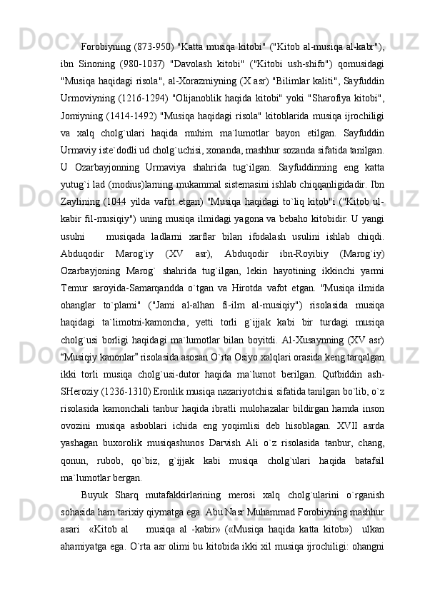 Forobiyning (873-950)  "Katta musiqa kitobi" ("Kitob al-musiqa al-kabr"),
ibn   Sinoning   (980-1037)   "Davolash   kitobi"   ("Kitobi   ush-shifo")   qomusidagi
"Musiqa haqidagi risola", al-Xorazmiyning (X asr) "Bilimlar kaliti", Sayfuddin
Urmoviyning   (1216-1294)   "Olijanoblik   haqida   kitobi"   yoki   "Sharofiya   kitobi",
Jomiyning   (1414-1492)   "Musiqa   haqidagi   risola"   kitoblarida   musiqa   ijrochiligi
va   xalq   cholg`ulari   haqida   muhim   ma`lumotlar   bayon   etilgan.   Sayfuddin
Urmaviy iste`dodli ud cholg`uchisi, xonanda, mashhur sozanda sifatida tanilgan.
U   Ozarbayjonning   Urmaviya   shahrida   tug`ilgan.   Sayfuddinning   eng   katta
yutug`i lad (modius)larning mukammal sistemasini  ishlab chiqqanligidadir. Ibn
Zaylining   (1044   yilda   vafot   etgan)   "Musiqa   haqidagi   to`liq   kitob"i   ("Kitob   ul-
kabir fil-musiqiy") uning musiqa ilmidagi yagona va bebaho kitobidir. U yangi
usulni     musiqada   ladlarni   xarflar   bilan   ifodalash   usulini   ishlab   chiqdi.
Abduqodir   Marog`iy   (XV   asr),   Abduqodir   ibn-Royibiy   (Marog`iy)
Ozarbayjoning   Marog`   shahrida   tug`ilgan,   lekin   hayotining   ikkinchi   yarmi
Temur   saroyida-Samarqandda   o`tgan   va   Hirotda   vafot   etgan.   "Musiqa   ilmida
ohanglar   to`plami"   ("Jami   al-alhan   fi-ilm   al-musiqiy")   risolasida   musiqa
haqidagi   ta`limotni-kamoncha,   yetti   torli   g`ijjak   kabi   bir   turdagi   musiqa
cholg`usi   borligi   haqidagi   ma`lumotlar   bilan   boyitdi.   Al-Xusaynning   (XV   asr)
Musiqiy kanonlar  risolasida asosan O`rta Osiyo xalqlari orasida keng tarqalgan	
 
ikki   torli   musiqa   cholg`usi-dutor   haqida   ma`lumot   berilgan.   Qutbiddin   ash-
SHeroziy (1236-1310) Eronlik musiqa nazariyotchisi sifatida tanilgan bo`lib, o`z
risolasida   kamonchali   tanbur   haqida   ibratli   mulohazalar   bildirgan   hamda   inson
ovozini   musiqa   asboblari   ichida   eng   yoqimlisi   deb   hisoblagan.   XVII   asrda
yashagan   buxorolik   musiqashunos   Darvish   Ali   o`z   risolasida   tanbur,   chang,
qonun,   rubob,   qo`biz,   g`ijjak   kabi   musiqa   cholg`ulari   haqida   batafsil
ma`lumotlar bergan.
Buyuk   Sharq   mutafakkirlarining   merosi   xalq   cholg`ularini   o`rganish
sohasida ham tarixiy qiymatga ega. Abu Nasr Muhammad Forobiyning mashhur
asari     «Kitob   al     musiqa   al   -kabir»   («Musiqa   haqida   katta   kitob»)     ulkan	

ahamiyatga ega. O`rta asr olimi bu kitobida ikki xil musiqa ijrochiligi: ohangni 