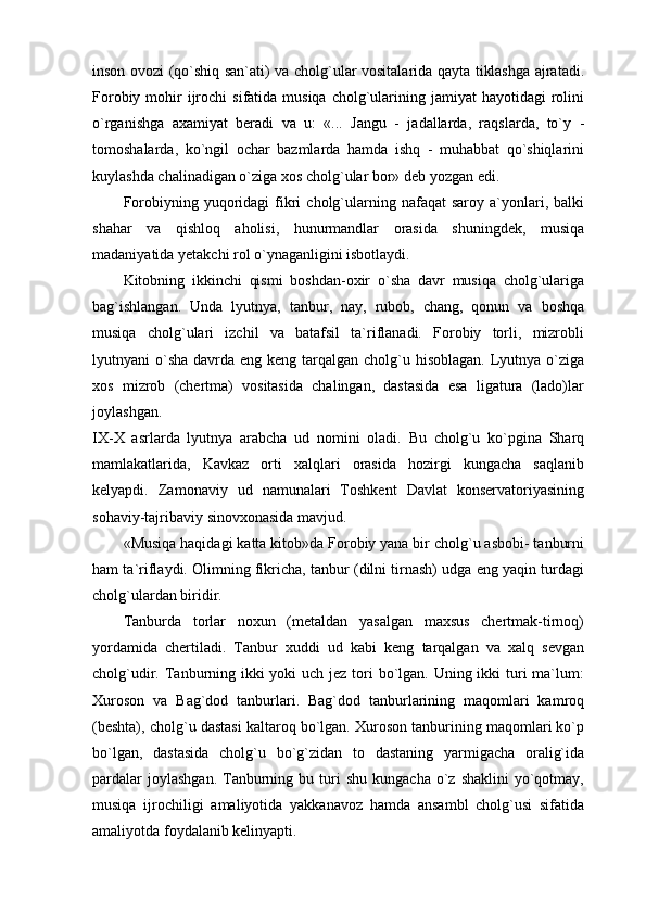 inson ovozi (qo`shiq san`ati) va cholg`ular vositalarida qayta tiklashga ajratadi.
Forobiy  mohir   ijrochi   sifatida musiqa  cholg`ularining  jamiyat  hayotidagi   rolini
o`rganishga   axamiyat   beradi   va   u:   «...   Jangu   -   jadallarda,   raqslarda,   to`y   -
tomoshalarda,   ko`ngil   ochar   bazmlarda   hamda   ishq   -   muhabbat   qo`shiqlarini
kuylashda chalinadigan o`ziga xos cholg`ular bor» deb yozgan edi.
Forobiyning  yuqoridagi   fikri   cholg`ularning  nafaqat   saroy  a`yonlari,  balki
shahar   va   qishloq   aholisi,   hunurmandlar   orasida   shuningdek,   musiqa
madaniyatida yetakchi rol o`ynaganligini isbotlaydi.
Kitobning   ikkinchi   qismi   boshdan-oxir   o`sha   davr   musiqa   cholg`ulariga
bag`ishlangan.   Unda   lyutnya,   tanbur,   nay,   rubob,   chang,   qonun   va   boshqa
musiqa   cholg`ulari   izchil   va   batafsil   ta`riflanadi.   Forobiy   torli,   mizrobli
lyutnyani  o`sha  davrda eng keng tarqalgan cholg`u hisoblagan. Lyutnya o`ziga
xos   mizrob   (chertma)   vositasida   chalingan,   dastasida   esa   ligatura   (lado)lar
joylashgan.  
IX-X   asrlarda   lyutnya   arabcha   ud   nomini   oladi.   Bu   cholg`u   ko`pgina   Sharq
mamlakatlarida,   Kavkaz   orti   xalqlari   orasida   hozirgi   kungacha   saqlanib
kelyapdi.   Zamonaviy   ud   namunalari   Toshkent   Davlat   konservatoriyasining
sohaviy-tajribaviy sinovxonasida mavjud.
«Musiqa haqidagi katta kitob»da Forobiy yana bir cholg`u asbobi- tanburni
ham ta`riflaydi. Olimning fikricha, tanbur (dilni tirnash) udga eng yaqin turdagi
cholg`ulardan biridir.
Tanburda   torlar   noxun   (metaldan   yasalgan   maxsus   chertmak-tirnoq)
yordamida   chertiladi.   Tanbur   xuddi   ud   kabi   keng   tarqalgan   va   xalq   sevgan
cholg`udir. Tanburning ikki yoki  uch jez tori bo`lgan. Uning ikki turi ma`lum:
Xuroson   va   Bag`dod   tanburlari.   Bag`dod   tanburlarining   maqomlari   kamroq
(beshta), cholg`u dastasi kaltaroq bo`lgan. Xuroson tanburining maqomlari ko`p
bo`lgan,   dastasida   cholg`u   bo`g`zidan   to   dastaning   yarmigacha   oralig`ida
pardalar  joylashgan.  Tanburning  bu  turi   shu  kungacha   o`z  shaklini   yo`qotmay,
musiqa   ijrochiligi   amaliyotida   yakkanavoz   hamda   ansambl   cholg`usi   sifatida
amaliyotda foydalanib kelinyapti. 