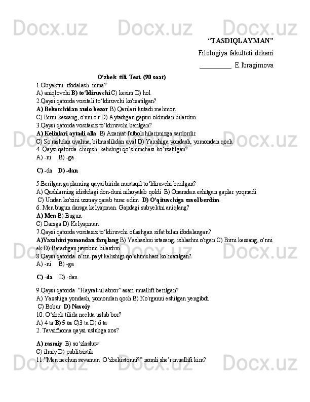 “TASDIQLAYMAN”
Filologiya fakulteti dekani
_________  E.Ibragimova
                                         O‘zbek  tili. Test. (90 soat)
1.Obyektni  ifodalash  nima?
A) aniqlovchi  B) to‘ldiruvchi  C) kesim D) hol
2.Qaysi qatorda vositali to‘ldiruvchi ko'rsatilgan?
A) Bekorchidan xudo bezor  B) Qarilari kutadi mehmon 
C) Birni kessang, o'nni o'r D) Aytadigan gapini oldindan bilardim.
3.Qaysi qatorda vositasiz to‘ldiruvchi berilgan?
A) Kelinlari aytadi alla   B) Azamat futbolchilarimizga sardordir 
C) So'rashdan uyalma, bilmaslikdan uyal D) Yaxshiga yondash, yomondan qoch
4. Qaysi qatorda  chiqish  kelishigi qo‘shimchasi ko‘rsatilgan?
A) -ni     B) -ga
C)  -da     D) -dan
5.Berilgan gaplarning qaysi birida mustaqil to‘ldiruvchi berilgan?
A) Qushlarning idishdagi don-duni nihoyalab qoldi  B) Onamdan eshitgan gaplar yoqmadi
 C) Undan ko'zini uzmay qarab turar edim   D) O‘qituvchiga savol berdim
6. Men bugun darsga kelyapman. Gapdagi subyektni aniqlang?
A) Men  B) Bugun 
C) Darsga D) Kelyapman
7.Qaysi qatorda vositasiz to‘ldiruvchi otlashgan sifat bilan ifodalangan?
A)Yaxshini yomondan farqlang  B) Yashashni istasang, ishlashni o'rgan C) Birni kessang, o'nni
ek D) Beradigan javobini bilardim
8.Qaysi qatorda  o‘rin-payt kelishigi qo‘shimchasi ko‘rsatilgan?
A) -ni     B) -ga
C) -da     D) -dan
9.Qaysi qatorda  “Hayrat-ul abror” asari muallifi berilgan?
A) Yaxshiga yondash, yomondan qoch B) Ko'rganni eshitgan yengibdi
 C) Bobur   D) Navoiy
10. O‘zbek tilida nechta uslub bor? 
A) 4 ta  B) 5 ta  C)3 ta D) 6 ta 
2. Tavsifnoma qaysi uslubga xos?    
A) rasmiy   B) so zlashuv  ʻ
C) ilmiy D) publitsistik
11.”Men nechun sevaman  O‘zbekistonni?” nomli she’r muallifi kim? 