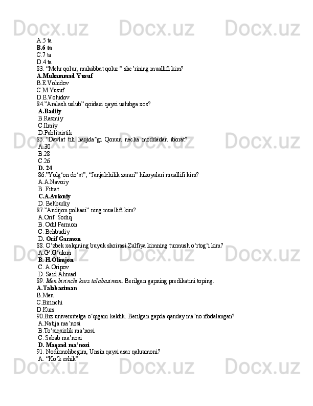 A.5 ta
B.6 ta
C.7 ta
D.4 ta
83. “Mehr qolur, muhabbat qolur ” she’rining muallifi kim?
A.Muhammad Yusuf
B.E.Vohidov
C.M.Yusuf
D.E.Vohidov
84.”Aralash uslub” qoidasi qaysi uslubga xos?
  A.Badiiy
 B.Rasmiy
 C.Ilmiy
 D.Publitsistik
85. “Davlat  tili  haqida”gi  Qonun  necha  moddadan  iborat?
 A. 30
 B.28
 C.26
 D. 24
 86.”Yolg‘on do‘st”, “Janjalchilik zarari” hikoyalari muallifi kim?
 A.A.Navoiy
 B. Fitrat
  C.A.Avloniy
 D. Behbudiy
87.”Andijon polkasi” ning muallifi kim?
 A.Orif  Sodiq
 B. Odil Farmon
 C. Behbudiy
 D . Orif Garmon
88. O‘zbek xalqining buyuk shoirasi Zulfiya kimning turmush o‘rtog‘i kim?
 A.G‘.G‘ulom
  B. H.Olimjon
 C. A.Oripov
 D. Said Ahmad
89.  Men birinchi kurs talabasiman . Berilgan gapning predikatini toping.
A.Talabasiman
B.Men
C.Birinchi
D.Kurs
90.Biz universitetga o‘qigani keldik. Berilgan gapda qanday ma’no ifodalangan?
 A.Natija ma’nosi
 B.To‘siqsizlik ma’nosi
 C. Sabab ma’nosi 
  D. Maqsad ma’nosi 
91. Nodirmohbegim, Unsin qaysi asar qahramoni?
 A. “Ko‘k eshik” 