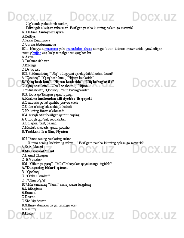       Jilg'alarday chuldirab o'sdim,
      Ildizingdan kelgan xabarman.  Berilgan parcha kimning qalamiga mansub?
A. Halima Xudoyberdiyeva
B.Zulfiya
C.Saida Zunnunova
D.Umida Abduazimova
101.   Muayyan   muassasa   yoki   mansabdor        shaxs      nomiga   biror   iltimos   mazmunida   yoziladigan
rasmiy   hujjat , eng ko p tarqalgan ish qog‘ozi bu … ʻ
A.Ariza
B.Tushuntirish xati
C.Bildirgi
D.Da’vo xati
102. S.Ahmadning “Ufq” trilogiyasi qanday kitoblardan iborat?
A.“Qochoq”, “Qirq besh kun”, “Hijron kunlarida”
B.“Qirq besh kun”, “Hijron kunlarida”, “Ufq bo‘sag‘asida”
C.“Qirq besh kun”, “Cho‘l oqshomi”, “Hijron”
D.“Muhabbat”, “Qochoq”, “Ufq bo‘sag‘asida”
103. Ibora qo’llangan gapni toping.
A.Karima imtihondan dili siyoh bo’lib qaytdi
B.Osmonda po’lat qushlar parvoz etadi
C.U ilm o’chog’idan chiqib kelardi
D.Ko’kning fonari o’chmasdi.
104.  Аtоqli оtlаr bеrilgаn qаtоrni tоping:
A.C hirоyli ,go ‘ zаl, zеbо,dilbar
B.O q, qоrа, pаst, bаlаnd  
C. Mаchit, shаbаdа, gаdо, pоdshо
D.Tоshkеnt, Ibn Sinо, Nyutоn    
105 .” Anor sening yuzlaring suluv,
       Xumor sening ko‘zlaring suluv… ”  Berilgam parcha kimning qalamiga mansub ?
A.Said Ahmad
B.Muhammad Yusuf  
C.Hamid Olimjon
D. E.Vohidov
106. “Gilam paypoq”,  “Alla” hikoyalari qaysi asarga tegishli?
A.”Dunyoning ishlari” qissasi
B. “Qochoq”
C. “O‘tkan kunlar   “        
D.   .”Olim o‘g‘il”    
107.Mirtemirning “Surat” asari janrini belgilang.
A.Lirik qissa
B.Roman
C.Doston
D.She’riy doston
108.Ilmiy atamalar qaysi uslubga xos?
A.Rasmiy
B.Ilmiy 