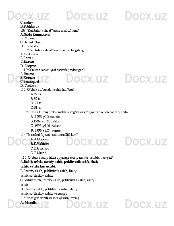 C.Badiiy
D.Publitsistik
109.”Ruh bilan suhbat” asari muallifi kim?
A.Saida Zunnunova
B. Mirtemir
C.Hamid Olimjon
D. E.Vohidov
110. ”Ruh bilan suhbat” asari janrini belgilang.
A.Lirik qissa
B.Roman
C.Doston
D. Epopeya
111.Ma’mun akademiyasi qayerda joylashgan?
A.Buxoro
B.Xorazm
C.Samarqand
D. Toshkent
112. O‘zbek alifbosida nechta harf bor?
A.29 ta
B.30 ta
C. 23 ta
D.31 ta
113.”O‘zbek tilining imlo qoidalari to‘g‘risidagi” Qonun qachon qabul qilindi?
A. 1993-yil 2-sentabr
B.1989-yil 21-oktabr
C. 1995-yil 21-dekabr
D. 1995-yil 24-avgust
114.”Istambul fojeasi” asari muallifi kim?
A.A.Oripov
B.E.Vohidov
C.E.A’zamov
D.T.Murod
 115. O‘zbek adabiy tilida quyidagi asosiy nechta  uslublar mavjud?
A.Badiiy uslub, rasmiy uslub, publitsistik uslub, ilmiy
uslub, so‘zlashuv uslubi.
B. Rasmiy uslub, publitsistik uslub, ilmiy
uslub, so‘zlashuv uslubi.
C. Badiiy uslub, rasmiy uslub, publitsistik uslub, ilmiy
uslub
D. Rasmiy uslub, publitsistik uslub, ilmiy
uslub, so‘zlashuv uslubi va nutqiy
116.Noto‘g‘ri yozilgan so‘z qatorini toping.
A. Maxalla