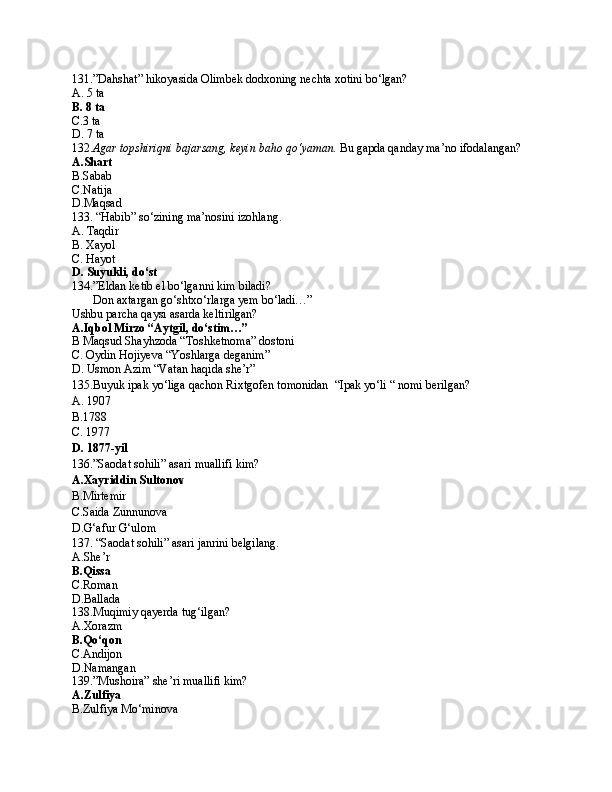 131.”Dahshat” hikoyasida Olimbek dodxoning nechta xotini bo‘lgan?
A. 5 ta
B. 8 ta
C.3 ta 
D. 7 ta
132. Agar topshiriqni bajarsang, keyin baho qo‘yaman.  Bu gapda qanday ma’no ifodalangan?
A.Shart
B.Sabab
C.Natija
D.Maqsad
133. “Habib” so‘zining ma’nosini izohlang.
A. Taqdir
B. Xayol
C. Hayot
D. Suyukli, do‘st
134.”Eldan ketib el bo‘lganni kim biladi?
       Don axtargan go‘shtxo‘rlarga yem bo‘ladi…”
Ushbu parcha qaysi asarda keltirilgan?
A.Iqbol Mirzo “Aytgil, do‘stim…”
B Maqsud Shayhzoda “Toshketnoma” dostoni
C. Oydin Hojiyeva “Yoshlarga deganim”
D. Usmon Azim “Vatan haqida she’r”
135.Buyuk ipak yo‘liga qachon Rixtgofen tomonidan  “Ipak yo‘li “ nomi berilgan?
A. 1907
B.1788
C. 1977
D. 1877-yil
136.”Saodat sohili” asari muallifi kim?
A.Xayriddin Sultonov
B.Mirtemir
C.Saida Zunnunova
D.G‘afur G‘ulom
137. “Saodat sohili” asari janrini belgilang.
A.She’r
B.Qissa
C.Roman
D.Ballada
138.Muqimiy qayerda tug‘ilgan?
A.Xorazm
B.Qo‘qon
C.Andijon
D.Namangan
139.”Mushoira” she’ri muallifi kim?
A.Zulfiya
B.Zulfiya Mo‘minova 