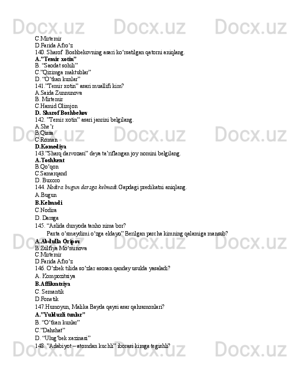 C.Mirtemir
D.Farida Afro‘z
140. Sharof  Boshbekovning asari ko‘rsatilgan qatorni aniqlang.
A.”Temir xotin”
B. “Saodat sohili”
C.”Qizimga maktublar”
D. “O‘tkan kunlar”
141.”Temir xotin” asari muallifi kim?
A.Saida Zunnunova
B. Mirtemir
C.Hamid Olimjon
D. Sharof Boshbekov
142. ”Temir xotin” asari janrini belgilang.
A.She’r
B.Qissa
C.Roman
D.Komediya
143.”Sharq darvozasi” deya ta’riflangan joy nomini belgilang.
A.Toshkent
B.Qo‘qon
C.Samarqand
D. Buxoro
144.  Nodira bugun darsga kelmadi. Gapdagi predikatni aniqlang.
A.Bugun
B.Kelmadi
C.Nodira
D. Darsga
145. “Aslida dunyoda tanho nima bor?
        Paxta o‘smaydimi o‘zga eldayo” Berilgan parcha kimning qalamiga mansub?
A.Abdulla Oripov
B.Zulfiya Mo‘minova
C.Mirtemir
D.Farida Afro‘z
146. O‘zbek tilida so‘zlar asosan qanday usulda yasaladi?
A. Kompozitsiya
B.Affiksatsiya
C. Semantik
D.Fonetik
147.Humoyun, Malika Bayda qaysi asar qahramonlari?
A.”Yulduzli tunlar”
B. “O‘tkan kunlar”
C.”Dahshat”
D. “Ulug‘bek xazinasi”
148. ”Adabiyot – atomdan kuchli” iborasi kimga tegishli? 