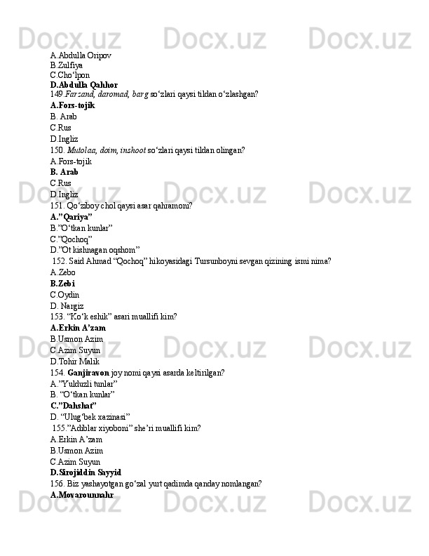 A.Abdulla Oripov
B.Zulfiya 
C.Cho‘lpon
D.Abdulla Qahhor
149. Farzand, daromad, barg  so‘zlari qaysi tildan o‘zlashgan?
A.Fors-tojik
B. Arab
C.Rus
D.Ingliz
150.  Mutolaa, doim, inshoot  so‘zlari qaysi tildan olingan?
A.Fors-tojik
B. Arab
C.Rus
D.Ingliz
151. Qo‘ziboy chol qaysi asar qahramoni?
A.”Qariya” 
B.”O‘tkan kunlar”
C.”Qochoq”
D.”Ot kishnagan oqshom”
 152. Said Ahmad “Qochoq” hikoyasidagi Tursunboyni sevgan qizining ismi nima?
A.Zebo
B.Zebi
C.Oydin
D. Nargiz
153. “Ko‘k eshik” asari muallifi kim?
A.Erkin A’zam
B.Usmon Azim
C.Azim Suyun
D.Tohir Malik
154.  Ganjiravon  joy nomi qaysi asarda keltirilgan?
A.”Yulduzli tunlar”
B. “O‘tkan kunlar”
C.”Dahshat”
D. “Ulug‘bek xazinasi”
 155.”Adiblar xiyoboni” she’ri muallifi kim?
A.Erkin A’zam
B.Usmon Azim
C.Azim Suyun
D.Sirojiddin Sayyid
156. Biz yashayotgan go‘zal yurt qadimda qanday nomlangan?
A.Movarounnahr 