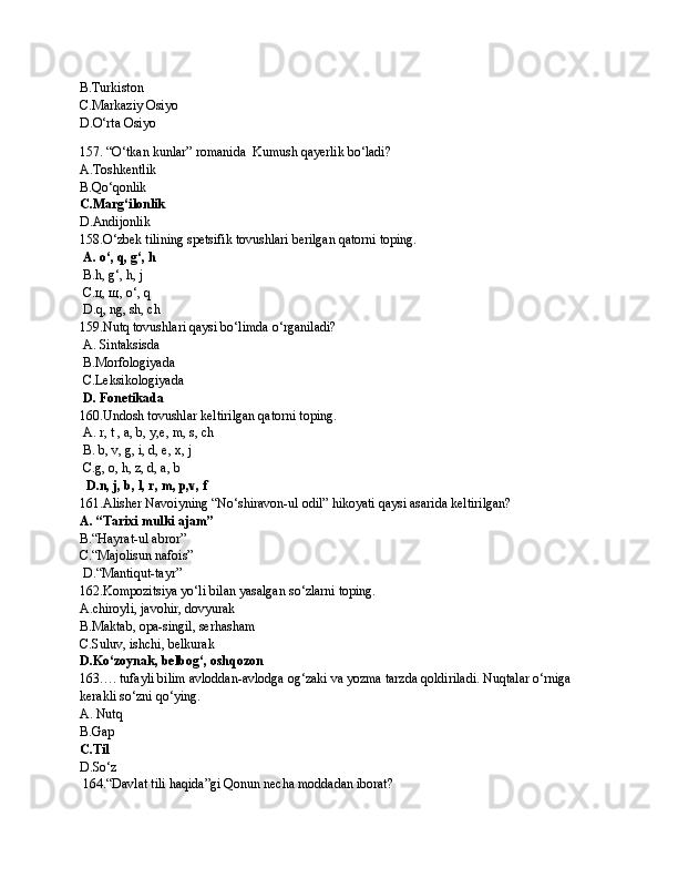 B.Turkiston
C.Markaziy Osiyo
D.O‘rta Osiyo
157. “O‘tkan kunlar” romanida  Kumush qayerlik bo‘ladi?
A.Toshkentlik
B.Qo‘qonlik
C.Marg‘ilonlik
D.Andijonlik
158.O‘zbek tilining spetsifik tovushlari berilgan qatorni toping.
  A. o‘, q, g‘, h
 B.h, g‘, h, j
 C.ц, щ, o‘, q
 D.q, ng, sh, ch
159. Nutq tоvushlаri qаysi bo ‘ limdа o ‘ rgаnilаdi?
 A. Sintаksisdа
 B.Mоrfоlоgiyadа
 C.Lеksikоlоgiyadа
  D. Fоnеtikаdа
160.Undоsh tоvushlаr kеltirilgаn qаtоrni tоping.
 A. r, t , а, b, y,е, m, s, ch
 B. b, v, g, i, d, e, х, j
 C.g, о, h, z, d, а, b
   D.n, j, b, l, r, m, p,v, f
161.Alisher Navoiyning “No‘shiravon-ul odil” hikoyati qaysi asarida keltirilgan?
A. “Tarixi mulki ajam”
B.“Hayrat-ul abror”
C.“Majolisun nafois”
 D.“Mantiqut-tayr”
162.Kompozitsiya yo‘li bilan yasalgan so‘zlarni toping.
A.chiroyli, javohir, dovyurak
B.Maktab, opa-singil, serhasham
C.Suluv, ishchi, belkurak
D.Ko‘zoynak, belbog‘, oshqozon
163…. tufаyli bilim аvlоddаn-аvlоdgа оg‘zаki vа yozmа tаrzdа qоldirilаdi. Nuqtalar o‘rniga 
kerakli so‘zni qo‘ying.
A. Nutq 
B.Gap
C.Til
D.So‘z
 164.“Davlat tili haqida”gi Qonun necha moddadan iborat? 