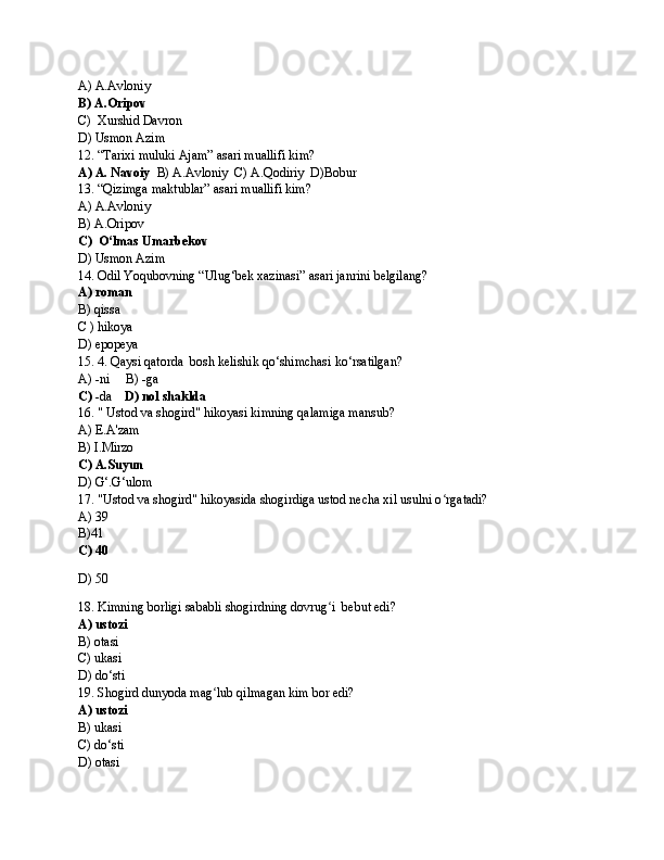 A) A.Avloniy
B) A.Oripov
C)    Xurshid Davron
D) Usmon Azim
12. “Tarixi muluki Ajam” asari muallifi kim?
A) A. Navoiy    B) A.Avloniy  C) A.Qodiriy  D)Bobur
13. “Qizimga maktublar” asari muallifi kim?
A) A.Avloniy
B) A.Oripov
C)    O‘lmas Umarbekov
D) Usmon Azim
14. Odil Yoqubovning “Ulug‘bek xazinasi” asari janrini belgilang?
A) roman
B) qissa
C ) hikoya
D) epopeya
15. 4. Qaysi qatorda  bosh kelishik qo‘shimchasi ko‘rsatilgan?
A) -ni     B) -ga
C)  -da     D) nol shaklda
16. " Ustod va shogird" hikoyasi kimning qalamiga mansub?
A) E.A'zam
B) I.Mirzo
C) A.Suyun
D) G‘.G‘ulom
17. "Ustod va shogird" hikoyasida shogirdiga ustod necha xil usulni o rgatadi?ʻ
A) 39
B)41
C) 40
D) 50
18. Kimning borligi sababli shogirdning dovrug i  bebut edi?	
ʻ
A) ustozi
B) otasi
C) ukasi
D) do‘sti
19. Shogird dunyoda mag lub qilmagan kim bor edi?	
ʻ
A) ustozi
B) ukasi
C) do‘sti
D) otasi 