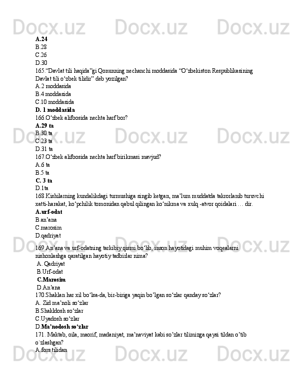 A.24
B.28
C.26
D.30
165.“Davlat tili haqida”gi Qonunning nechanchi moddasida “O‘zbеkistоn Rеspublikаsining 
Dаvlаt tili o‘zbеk tilidir” dеb yozilgan?
A.2 moddasida
B.4 moddasida
C.10 moddasida
D. 1 moddasida
166.O‘zbek alifbosida nechta harf bor?
A.29 ta
B.30 ta
C.23 ta
D.31 ta
167.O‘zbek alifbosida nechta harf birikmasi mavjud?
A.6 ta
B.5 ta
C. 3 ta
D.1ta
168.Kishilarning kundalikdagi turmushiga singib kеtgan, ma’lum muddatda takrorlanib turuvchi 
xatti-harakat, ko‘pchilik tomonidan qabul qilingan ko‘nikma va xulq -atvor qoidalari … dir. 
A.urf-odat
B.an’ana
C.marosim 
D. q adriyat
169.An’ana va urf-odatning tarkibiy qismi bo‘lib, inson hayotidagi muhim voqеalarni 
nishonlashga qaratilgan hayotiy tadbirlar nima?
  A.  Qadriyat
  B.U rf-odat
 C.M arosim 
  D.A n’ana
170. Shaklan har xil bo‘lsa-da, bir-biriga yaqin bo’lgan so‘zlar qanday so‘zlar?
A.  Zid ma’noli so‘zlar
B.Shakldosh so‘zlar
C.Uyadosh so‘zlar
D. Ma’nodosh so‘zlar
171.  Maktab, oila, maorif, madaniyat, ma’naviyat kabi so’zlar tilimizga qaysi tildan o’tib 
o`zlashgan?
A.fors tilidan