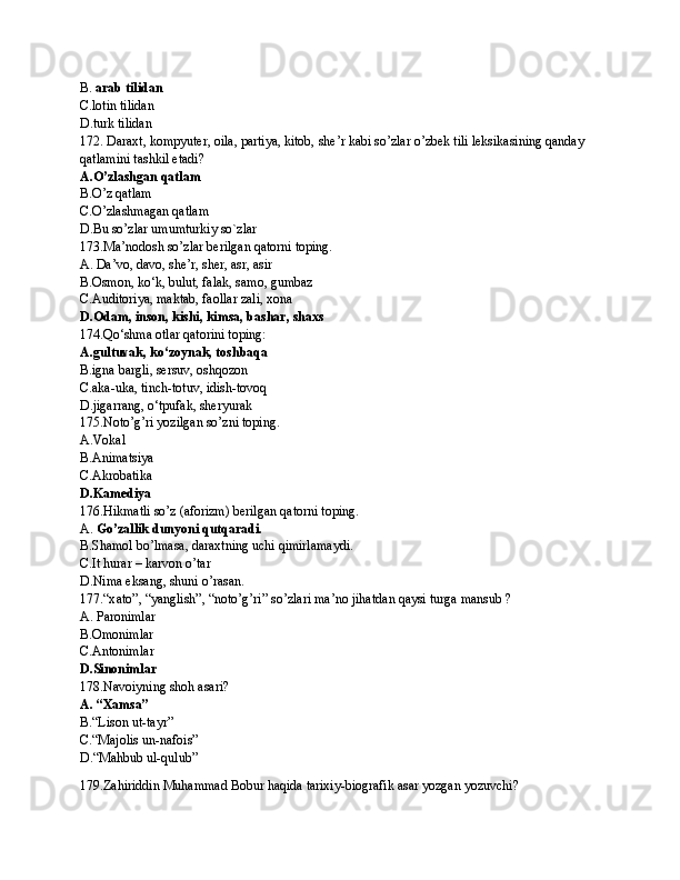 B.  arab tilidan
C.lotin tilidan
D.turk tilidan
172. Daraxt, kompyuter, oila, partiya, kitob, she’r kabi so’zlar o’zbek tili leksikasining qanday 
qatlamini tashkil etadi?
A.O’zlashgan qatlam
B.O’z qatlam
C.O’zlashmagan qatlam
D.Bu so’zlar umumturkiy so`zlar
173.Ma’nodosh so’zlar berilgan qatorni toping.
A.   Da’vo, davo, she’r, sher, asr, asir
B.Osmon, ko‘k, bulut, falak, samo, gumbaz
C.Auditoriya, maktab, faollar zali, xona
D.Odam, inson, kishi, kimsa, bashar, shaxs
174. Qo ‘ shmа оtlаr qаtоrini tоping:
A.gultuvak, ko ‘ zoynak, toshbaqa
B.igna bargli, sersuv, oshqozon
C.aka-uka, tinch-totuv, idish-tovoq  
D. jigarrang, o ‘ tpufak, sheryurak
175. Noto’g’ri yozilgan so’zni toping.
A. Vokal
B.Animatsiya
C.Akrobatika
D.Kamediya
176.Hikmatli so’z (aforizm) berilgan qatorni toping.
A.  Go’zallik dunyoni qutqaradi.
B.Shamol bo’lmasa, daraxtning uchi qimirlamaydi.
C.It hurar – karvon o’tar
D.Nima eksang, shuni o’rasan.
177.“x а t о ”, “yanglish”, “n о to’g’ri” so’zl а ri m а ’n о  jih а td а n q а ysi turg а  m а nsub ?
A.   P а r о niml а r 
B.Omonimlar
C. А nt о niml а r
D.Sinonimlar
178. Navoiyning shoh asari?
A. “Xamsa”
B.“Lison ut-tayr”
C.“Majolis un-nafois”
D.“Mahbub ul-qulub”
179.Zahiriddin Muhammad Bobur haqida tarixiy-biografik asar yozgan yozuvchi? 