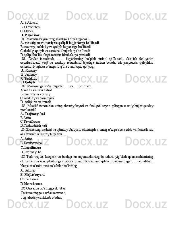 A. S.Ahmad
B. O.Yoqubov
C. Oybek
D. P.Qodirov
180.Mazmun bayonining shakliga ko‘ra hujjatlar … 
A. xususiy, namunaviy va qolipli hujjatlarga bo‘linadi
B.umumiy, tashkiliy va qolipli hujjatlarga bo‘linadi
C.shakliy, qolipli va namunali hujjatlarga bo‘linadi
D.qolipli bo‘lib, faqat maxsus blankalarga yoziladi
181.   Davlat   idoralarida   .   .   .   hujjatlarning   ko‘plab   turlari   qo‘llanadi,   ular   ish   faoliyatini
osonlashtiradi,   vaqt   va   moddiy   resurslarni   tejashga   imkon   beradi,   ish   jarayonida   qulaylikni
oshiradi. Nuqtalar o‘rniga to‘g‘ri so‘zni topib qo‘ying.
  A.  Xususiy
 B.Umumiy
 C.Tashkiliy
 D.Qolipli
182. Mazmuniga ko‘ra hujjatlar . . . va . . . bo‘linadi.
A.sodda va murakkab
B.umumiy va xususiy
C.tashkiliy va farmoyish
D. qolipli va namunali
183.  Muallif   tomonidan   uning  shaxsiy  hayoti  va  faoliyati  bayon  qilingan   rasmiy  hujjat   qanday
nomlanadi?
A. Tarjimayi hol
B.Ariza
C.Tavsifnoma
D.Tushuntirish xati
184.Shaxsning mehnat va ijtimoiy faoliyati, shuningdek uning o‘ziga xos xislati va fazilatlarini
aks ettiruvchi rasmiy hujjat bu …. 
A. Ariza 
B.Tavsiyanoma
C.Tavsifnoma
D.Tarjimayi hol
185.Turli   majlis,   kengash   va   boshqa   tur   anjumanlarning   borishini,   yig‘ilish   qatnashchilarining
chiqishlari va ular qabul qilgan qarorlarni aniq holda qayd qiluvchi rasmiy hujjat . . . deb ataladi.
Nuqtalar o‘rnini mos so‘z bilan to‘ldiring.
A. Bildirgi
B. Majlis bayoni
C.Shartnoma
D.Ishonchnoma
186. Ona elim do ‘ stingga do ‘ s t- u ,
  Dushmaningga xavf - u xatarman,
  Jilg ‘ alarday chuldirab o ‘ sdim, 