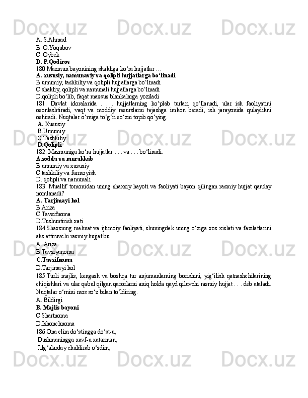 A. S.Ahmad
B. O.Yoqubov
C. Oybek
D. P.Qodirov
180.Mazmun bayonining shakliga ko‘ra hujjatlar … 
A. xususiy, namunaviy va qolipli hujjatlarga bo‘linadi
B.umumiy, tashkiliy va qolipli hujjatlarga bo‘linadi
C.shakliy, qolipli va namunali hujjatlarga bo‘linadi
D.qolipli bo‘lib, faqat maxsus blankalarga yoziladi
181.   Davlat   idoralarida   .   .   .   hujjatlarning   ko‘plab   turlari   qo‘llanadi,   ular   ish   faoliyatini
osonlashtiradi,   vaqt   va   moddiy   resurslarni   tejashga   imkon   beradi,   ish   jarayonida   qulaylikni
oshiradi. Nuqtalar o‘rniga to‘g‘ri so‘zni topib qo‘ying.
  A.  Xususiy
 B.Umumiy
 C.Tashkiliy
 D.Qolipli
182. Mazmuniga ko‘ra hujjatlar . . . va . . . bo‘linadi.
A.sodda va murakkab
B.umumiy va xususiy
C.tashkiliy va farmoyish
D. qolipli va namunali
183.  Muallif   tomonidan   uning  shaxsiy  hayoti  va  faoliyati  bayon  qilingan   rasmiy  hujjat   qanday
nomlanadi?
A. Tarjimayi hol
B.Ariza
C.Tavsifnoma
D.Tushuntirish xati
184.Shaxsning mehnat va ijtimoiy faoliyati, shuningdek uning o‘ziga xos xislati va fazilatlarini
aks ettiruvchi rasmiy hujjat bu …. 
A. Ariza 
B.Tavsiyanoma
C.Tavsifnoma
D.Tarjimayi hol
185.Turli   majlis,   kengash   va   boshqa   tur   anjumanlarning   borishini,   yig‘ilish   qatnashchilarining
chiqishlari va ular qabul qilgan qarorlarni aniq holda qayd qiluvchi rasmiy hujjat . . . deb ataladi.
Nuqtalar o‘rnini mos so‘z bilan to‘ldiring.
A. Bildirgi
B. Majlis bayoni
C.Shartnoma
D.Ishonchnoma
186. Ona elim do ‘ stingga do ‘ s t- u ,
  Dushmaningga xavf - u xatarman,
  Jilg ‘ alarday chuldirab o ‘ sdim,