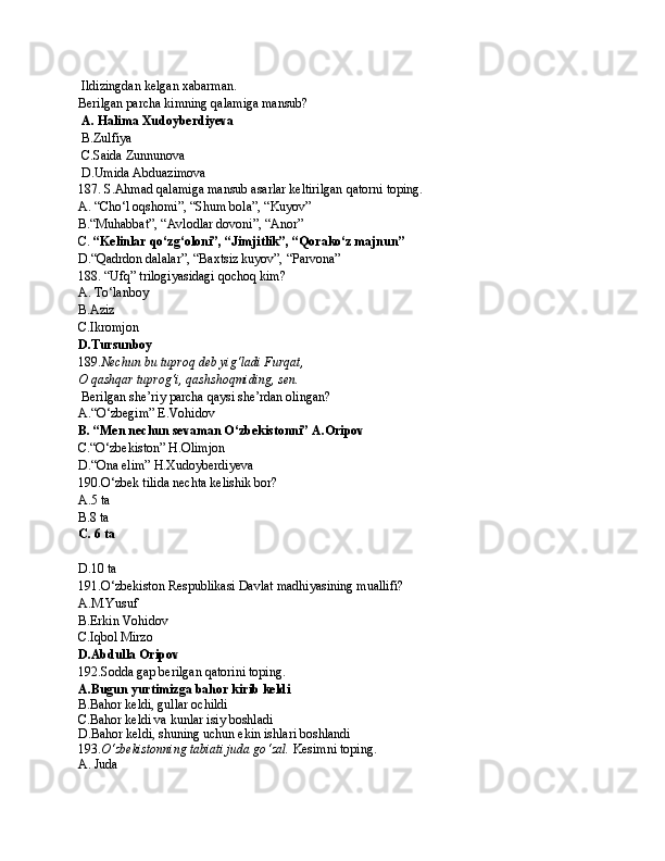 Ildizingdan kelgan xabarman.  
Berilgan parcha kimning qalamiga mansub?
  A. Halima Xudoyberdiyeva
 B.Zulfiya
 C.Saida Zunnunova
 D.Umida Abduazimova
187. S.Ahmad qalamiga mansub asarlar keltirilgan qatorni toping.
A. “Cho‘l oqshomi”, “Shum bola”, “Kuyov”  
B.“Muhabbat”, “Avlodlar dovoni”, “Anor”
C.  “Kelinlar qo‘zg‘oloni”, “Jimjitlik”, “Qorako‘z majnun”
D.“Qadrdon dalalar”, “Baxtsiz kuyov”, “Parvona”
188. “Ufq” trilogiyasidagi qochoq kim?
A. To‘lanboy
B.Aziz
C.Ikromjon
D.Tursunboy
189. Nechun bu tuproq deb yig‘ladi Furqat,
O qashqar tuprog‘i, qashshoqmiding, sen.
 Berilgan she’riy parcha qaysi she’rdan olingan?
A.“O‘zbegim” E.Vohidov
B. “Men nechun sevaman O‘zbekistonni” A.Oripov
C.“O‘zbekiston” H.Olimjon
D.“Ona elim” H.Xudoyberdiyeva
190. O ‘ zbе k  tilidа nеchtа  k еlishi k  bоr?
A.5  ta
B. 8 ta
C.   6  ta
D.10  ta
191. O ‘ zbе k istоn Rеspubli k аsi Dаvlаt mаdhiyasining muаllifi ?
A . M.Yusuf
B.Erkin Vоhidоv
C.Iqbоl Mirzо
D.Аbdullа Оripоv  
192.Sоddа gаp bеrilgаn qаtоrini tоping.
A.Bugun yurtimizga bahor kirib keldi
B.Bahor keldi, gullar ochildi
C.Bahor keldi va kunlar isiy boshladi
D.Bahor keldi, shuning uchun ekin ishlari boshlandi
193. O ‘ zbе k istоnning tаbiаti judа go ‘ zаl.  Kеsimni toping.
A. Juda