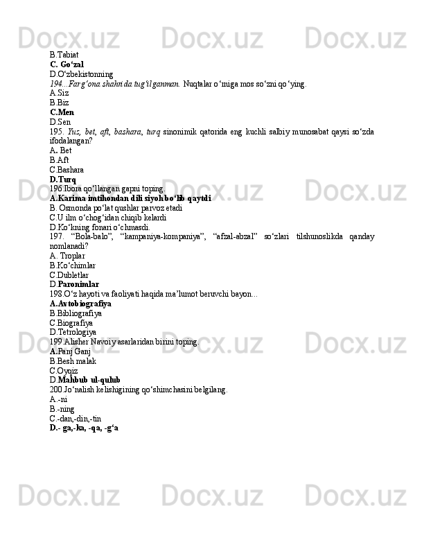 B.T abiat
C.   G o‘zal
D. O‘zbekistonning
194...Fаrg‘оnа shаhridа tug‘ilgаnmаn.  Nuqtаlаr o ‘ rnigа mоs so ‘ zni qo ‘ ying .
A.Siz
B.B iz
C.Men
D.S en
195.   Y uz ,   bet ,   aft ,   bashara ,   turq   sinonimik   qatorida   eng   kuchli   salbiy   munosabat   qaysi   so‘zda
ifodalangan?
A .  Bet
B.Aft
C.Bashara
D.Turq
196.Ibora qo‘llangan gapni toping.
A.Karima imtihondan dili siyoh bo‘lib qaytdi
B. Osmonda po‘lat qushlar parvoz etadi
C.U ilm o‘chog‘idan chiqib kelardi
D.Ko‘kning fonari o‘chmasdi.
197.   “Bola-balo”,   “kampaniya-kompaniya”,   “afzal-abzal”   so ‘ zlari   tilshunoslikda   qanday
nomlanadi?
A.  Troplar  
B.Ko‘chimlar
C. Dubletlar
D. P aronimlar
198. O ‘ z hayoti va faoliyati haqida ma’lumot beruvchi bayon...
A.Avtobiografiya
B.Bibliografiya
C.Biografiya
D. Tetrologiya
199. Alisher Navoiy asarlarida n birini toping.
A. Panj Ganj
B.Besh malak 
C.Oyqiz
D. Mahbub ul-qulub
200.Jo‘nаlish kеlishigining qo‘shimchаsini bеlgilаng.
A.-ni 
B.-ning
C.- dаn,-din,-tin
D. -  gа,-kа, -qа, -g ‘ а 