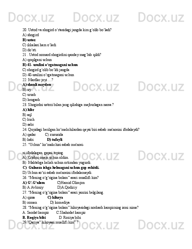 20. Ustod va shogird o rtasidagi jangda kim g olib bo ladi? ʻ ʻ ʻ
A) shogird
B) ustoz
C) ikkalasi ham o ladi	
ʻ
D) do‘sti
21 . Ustod nomard shogirdini qanday mag lub qildi?	
ʻ
A) qoqilgani uchun
B) 41- usulini o rgatmagani uchun	
ʻ
C) shogird g olib bo ldi jangda	
ʻ ʻ
D) 40-usulini o‘rgatmagani uchun
22. Mardlar joyi ....?
A) shonli maydon
B) uy
C) urush
D) kengash
23. Shogirdni ustozi bilan jang qilishiga majburlagan narsa ?
A) kibr
B) aql
C) kuch
D) sabr
24. Quyidagi berilgan ko‘makchilardan qaysi biri sabab ma'nosini ifodalaydi?
A) qadar          C) xususida
B) kabi               D) tufayli 
25. "Uchun" ko‘makchisi sabab ma'nosi-
ni i fodalagan  gapni toping.
A) Kitobni onam uchun oldim.
B)  Maktabga kelish uchun ortimdan yugurdi.
C)  Gulnoza ishga kelmagani uchun gap eshitdi.
D) Uchun so‘zi sabab ma'nosini ifodalamaydi.
26. “Mening o‘g‘rigina bolam” asari muallifi kim?
A) G‘.G‘ulom              C)Hamid Olimjon 
B) A.Avloniy               D)A.Qodiriy
27. “Mening o‘g‘rigina bolam” asari janrini belgilang.
A) qissa              C) hikoya
B) roman              D) komediya
28. “Mening o‘g‘rigina bolam” hikoyasidagi noskash kampirning ismi nima?
A. Saodat kampir        C.Shahodat kampir  
B. Roqiya bibi               D. Roziya bibi
29.”Qariya” hikoyasi muallifi kim” ? 