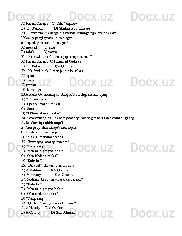 A) Hamid Olimjon    C) Odil Yoqubov
B)  G‘.G‘ulom              D) Shukur Xolmirzayev
30. O‘quvchilar maktabga o‘z vaqtida  kelmaganiga   tanbeh eshitdi.
Ushbu gapdagi ajratib ko‘rsatilagan 
so‘z qanday ma'noni ifodalagan?
A) maqsad         C) shart
B) sabab           D) vosita
31. “Yulduzli tunlar” kimning qalamiga mansub?
A) Hamid Olimjon  C) Pirimqul Qodirov
B) G‘.G‘ulom             D) A.Qodiriy 
32. “Yulduzli tunlar” asari janrini belgilang.
A)  qissa     
B) hikoya
C) roman
D)  komediya
33.Abdulla Qahhorning avtobiografik ruhdagi asarini toping.
A) “Shohiso‘zana “ 
B) “Qo‘shchinor chiroqlari”  
C) “Sarob”
D) “O‘tmishdan ertaklar”
34. Kompozitsiya usulida so‘z yasash qoidasi to‘g‘ri berilgan qatorni belgilang.
A. So‘zlarni qo‘shish orqali
B. Asosga qo‘shimcha qo‘shish orqali
C. So‘zlarni juftlash orqali
D. So‘zlarni takrorlash orqali
35.  Unsin qaysi asar qahramoni?
A)   ”Yangi ariq”  
B) “Mening o‘g‘rigina bolam”
C) “O‘tmishdan ertaklar”
D)   “Dahshat”
36. “Dahshat” hikoyasi muallifi kim? 
A) A.Qahhor          C) A.Qodiriy
B)  A.Navoiy              D) A. Chexov         
37. Nodirmohbegim qaysi asar qahramoni? 
A) “Dahshat”
B) “Mening o‘g‘rigina bolam”
C) “O‘tmishdan ertaklar”
D) ”Yangi ariq”
38. “Qochoq” hikoyasi muallifi kim?? 
A) A.Navoiy     C) A.Qahhor
B) A.Qodiriy             D) Said Ahmad 