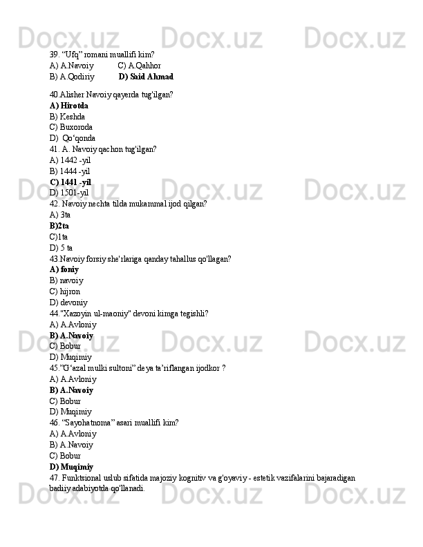 39. “Ufq” romani muallifi kim?
A) A.Navoiy            C) A.Qahhor
B) A.Qodiriy             D) Said Ahmad
40.Alisher Navoiy qayerda tug'ilgan?
A) Hirotda
B) Keshda
C) Buxoroda
D)  Qo‘qonda
41. A. Navoiy qachon tug'ilgan?
A) 1442 -yil
B) 1444 -yil
C) 1441 -yil
D) 1501-yil 
42. Navoiy nechta tilda mukammal ijod qilgan?
A) 3ta
B)2ta
C)1ta
D) 5 ta
43.Navoiy forsiy she'rlariga qanday tahallus qo'llagan?
A) foniy
B) navoiy
C) hijron
D) devoniy
44."Xazoyin ul-maoniy" devoni kimga tegishli?
A) A.Avloniy
B) A.Navoiy
C) Bobur
D) Muqimiy
45.”G‘azal mulki sultoni” deya ta’riflangan ijodkor ?
A) A.Avloniy
B) A.Navoiy
C) Bobur
D) Muqimiy
46. “Sayohatnoma” asari muallifi kim?
A) A.Avloniy
B) A.Navoiy
C) Bobur
D) Muqimiy
47. Funktsional uslub sifatida majoziy kognitiv va g'oyaviy - estetik vazifalarini bajaradigan 
badiiy adabiyotda qo'llanadi. 