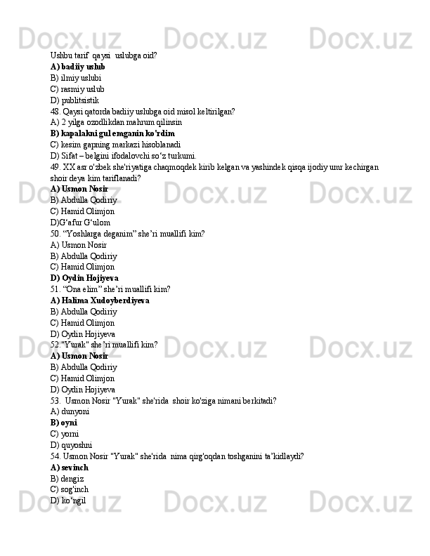 Ushbu tarif  qaysi  uslubga oid?
A) badiiy uslub
B) ilmiy uslubi
C) rasmiy uslub
D) publitsistik
48. Qaysi qatorda badiiy uslubga oid misol keltirilgan?
A) 2 yilga ozodlikdan mahrum qilinsin
B) kapalakni gul emganin ko'rdim
C) kesim gapning markazi hisoblanadi
D) Sifat – belgini ifodalovchi so‘z turkumi.
49. XX asr o'zbek she'riyatiga chaqmoqdek kirib kelgan va yashindek qisqa ijodiy umr kechirgan
shoir deya kim tariflanadi?
A) Usmon Nosir
B) Abdulla Qodiriy 
C) Hamid Olimjon 
D)G‘afur G‘ulom
50. “Yoshlarga deganim” she’ri muallifi kim? 
A) Usmon Nosir
B) Abdulla Qodiriy 
C) Hamid Olimjon 
D) Oydin Hojiyeva
51. “Ona elim” she’ri muallifi kim? 
A) Halima Xudoyberdiyeva
B) Abdulla Qodiriy 
C) Hamid Olimjon 
D) Oydin Hojiyeva
52."Yurak" she’ri muallifi kim? 
A) Usmon Nosir
B) Abdulla Qodiriy 
C) Hamid Olimjon 
D) Oydin Hojiyeva
53.  Usmon Nosir "Yurak" she'rida  shoir ko'ziga nimani berkitadi? 
A) dunyoni
B) oyni
C) yorni
D) quyoshni
54. Usmon Nosir "Yurak" she'rida  nima qirg'oqdan toshganini ta’kidlaydi? 
A) sevinch
B) dengiz
C) sog'inch 
D) ko‘ngil