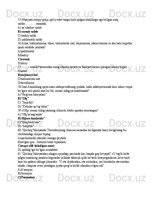 55.Muayyan nutqiy qolip, qat'iy odat tusiga kirib qolgan shakllarga ega bo'lgan nutq 
uslubi ............. sanaladi.
A) so‘zlashuv uslub
B) rasmiy uslub
C) badiiy uslub
D) publitsistik uslub
56.Ariza, bildirishnoma, tilxat, tushuntirish xati, bayonnoma, ishonchnoma va shu kabi hujjatlar 
qaysi uslubda yoziladi?
A)publitsistik 
B)badiiy
C)rasmiy
D)ilmiy
57..........- muallif tomonidan uning shaxsiy hayoti va faoliyati bayon qilingan rasmiy hujjat.
A)ariza
B)tarjimayi hol
C)tushuntirish xati
D)tavsifnoma
58.Said Ahmadning qaysi asari nafaqat adibning ijodida, balki adabiyotimizda ham ulkan voqea 
bo lgan uch qismli asar bo lib, roman trilogiya hisoblanadi?ʻ ʻ
A)"Farg'ona hikoyalari"
B)"Ufq"
C) "Jimjitlik"
D) “Kelinlar qo‘zg‘aloni”
59.«Ufq» roman trilogiyasining ikkinchi kitobi qanday nomlangan?
A)"Ufq bo'sag'asida"
B) Hijron kunlarida"
C)"Qirq besh kun"
D) "Jimjitlik"
60."Qochoq"hikoyasida Tursunboyning (hamma narsadan kechganida ham) ko'nglining bir 
chekkasidagi ilinjini toping.
A)qachonlardir odamlar orasiga qaytishi
B)sevgan qizi - Zebixon bilan topishishi
C)ovqat olib keladigan onasi
D) qishlog‘iga bo‘lgan muhabbat
61."Qochoq"hikoyasidan olingan quyidagi parchada kim haqida gap ketyapti? «U tug'ib katta 
qilgan onasining jasadini begonalar yelkada tabarruk qilib ko'tarib ketayotganlarini ko'ra turib 
ham bir qadam oldinga jilmasdi». "U ota diydoridan, ota mehridan, yor-birodarlar davrasidan 
olisda, chaqirsa ovoz yetadigan joyda quvg'in bo'lib olamdan o'tgan edi".
A)A'zamjon
B)Ikromjon
C)Tursunboy