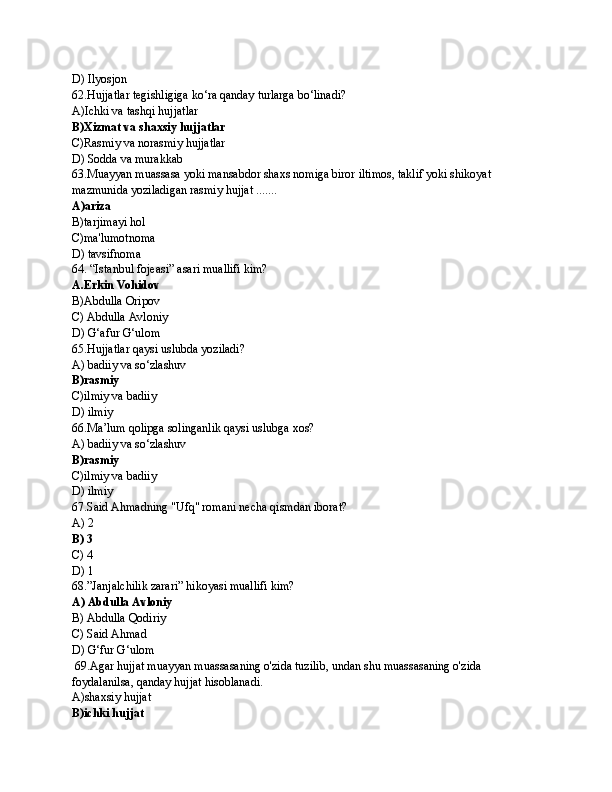 D) Ilyosjon
62.Hujjatlar tegishligiga ko‘ra qanday turlarga bo‘linadi?
A)Ichki va tashqi hujjatlar
B)Xizmat va shaxsiy hujjatlar
C)Rasmiy va norasmiy hujjatlar
D) Sodda va murakkab
63.Muayyan muassasa yoki mansabdor shaxs nomiga biror iltimos, taklif yoki shikoyat 
mazmunida yoziladigan rasmiy hujjat .......
A)ariza
B)tarjimayi hol
C)ma'lumotnoma
D) tavsifnoma
64. “Istanbul fojeasi” asari muallifi kim?
A.Erkin Vohidov
B)Abdulla Oripov
C) Abdulla Avloniy
D) G‘afur G‘ulom
65.Hujjatlar qaysi uslubda yoziladi?
A) badiiy va so‘zlashuv
B)rasmiy 
C)ilmiy va badiiy
D) ilmiy
66.Ma’lum qolipga solinganlik qaysi uslubga xos?
A) badiiy va so‘zlashuv
B)rasmiy 
C)ilmiy va badiiy
D) ilmiy
67.Said Ahmadning "Ufq" romani necha qismdan iborat?
A) 2
B) 3 
C) 4
D) 1
68.”Janjalchilik zarari” hikoyasi muallifi kim?
A) Abdulla Avloniy
B) Abdulla Qodiriy
C) Said Ahmad
D) G‘fur G‘ulom
 69.Agar hujjat muayyan muassasaning o'zida tuzilib, undan shu muassasaning o'zida 
foydalanilsa, qanday hujjat hisoblanadi.
A)shaxsiy hujjat
B)ichki hujjat 