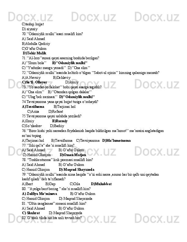 C)tashqi hujjat
D) siyosiy
70.’’Odamiylik mulki’’asari mualifi kim?
A) Said Ahmad        
B)Abdulla Qodiriy     
C)G‘afur Gulom     
  D)Tohir Malik
71.’’Al-Isro’’surasi qaysi asarning boshida berilgan?
A)’’Shum bola’’       B)’’Odamiylik mulki’’   
C)’’Yuduzlar mangu yonadi’’  D)’’Ona elim’’
72.’’Odamiylik mulki’’asarida keltirib o‘tilgan ’’Sabot-ul ojizin’’ kimning qalamiga mansub?
A)A.Navoiy              B)Dehlaviy                
C)So‘fi  Olloyor                     D)Jomiy
73.’’Yo saodat-yo falokat’’ bobi qaysi asarga tegishli?
A)’’Ona elim’’    B)’’Otamdan qolgan dalalar’’   
C)’’Ulug’bek xazinasi’’   D)’’Odamiylik mulki’’
74.Tavsiyanoma yana qaysi hujjat turiga o‘xshaydi?
A)Tavsifnoma           B)Tarjimai hol        
      C)Ariza          D)Refarat
75.Tavsiyanoma qaysi uslubda yoziladi?
A)Ilmiy                     B)Rasmiy              
C)So’zlashuv         D)Badiiy
76.’’Biror kishi yoki narsadan foydalanish haqida bildirilgan ma’lumot’’ ma’nosini anglatadigan 
so’zni toping.
A)Tarjimai hol        B)Tavsifnoma    C)Tavsiyanoma    D)Ma’lumotnoma 
77.’’Ikki qal’a” she’ri muallifi kim?
A) Said Ahmad               B) G‘afur Gulom     
 C) Hamid Olimjon           D)Omon Matjon
78. “Toshkentnoma” lirik poemasi muallifi kim?
A) Said Ahmad               B) G‘afur Gulom     
C) Hamid Olimjon           D) Maqsud Shayxzoda
79.’’Odamiylik mulki’’asarida nima haqida ‘‘o’zi eski narsa ,ammo har bir qalb uni qaytadan 
kashf qiladi’’deb ta’riflanadi?
A)Baxt              B)Gap                C)Oila             D)Muhabbat
80. ’’Ayolga baxt bering ” she’ri muallifi kim?
A) Zulfiya Mo‘minova               B) G‘afur Gulom     
C) Hamid Olimjon          D) Maqsud Shayxzoda
81. “Oltin zanglamas” romani muallifi kim?
A) Said Ahmad               B) G‘afur Gulom     
C) Shuhrat           D) Maqsud Shayxzoda
82. O‘zbek tilida nechta unli tovush bor? 