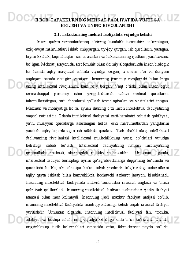 II BOB.  TAFAKKURNING MEHNAT FAOLIYATIDA VUJUDGA
KELISHI VA UNING RIVOJLANISHI
2.1.  Tafakkurning mehnat faoliyatida vujudga kelishi
Inson   qadim   zamonlardanoq   o‘zining   kundalik   turmushini   ta’minlagan,
oziq-ovqat   mahsulotlari ishlab chiqqargan , uy-joy qurgan, ish qurollarini yasagan,
kiyim-kechak, taqinchoqlar, san’at asarlari va hakozalarning ijodkori, yaratuvchisi
bo‘lgan. Mehnat jarayonida, atrof-muhit bilan doimiy aloqadorlikda inson biologik
tur   hamda   aqliy   mavjudot   sifatida   vujudga   kelgan,   u   o‘zini   o‘zi   va   dunyoni
anglagan   hamda   o‘zligini   yaratgan.   Insonning   jismoniy   rivojlanishi   bilan   birga
uning   intellektual   rivojlanishi   ham   ro‘y   bergan.   Vaqt   o‘tishi   bilan   inson   og‘ir
sermashaqqat   jismoniy   ishni   yengillashtirish   uchun   mehnat   qurollarini
takomillashtirgan,   turli   choralarni   qo‘llash   texnologiyalari   va   vositalarini   topgan.
Mazmun  va mohiyatiga ko‘ra, aynan shuning  o‘zi  inson  intellektual  faoliyatining
yaqqol natijasidir. Odatda intellektual faoliyatni xatti-harakatni   oshirish qobiliyati ,
ya’ni   muayyan   qoidalarga   asoslangan   holda,   eski   ma’lumotlardan   yangilarini
yaratish   aqliy   bajariladigan   ish   sifatida   qaraladi.   Turli   shakllardagi   intellektual
faoliyatning   rivojlanishi   intellektual   mulkchilikning   yangi   ob’ektlari   vujudga
kelishiga   sabab   bo‘ladi.   Intellektual   faoliyatning   natijasi   insoniyatning
qimmatbaho   mahsuli,   shuningdek   moddiy   mahsulotdir   .   Umuman   olganda,
intellektual   faoliyat   borliqdagi   ayrim   qo‘zg‘atuvchilarga   diqqatning   bo‘linishi   va
qaratilishi   bo‘lib,   o‘z   tabiatiga   ko‘ra,   bilish   predmeti   to‘g‘risidagi   axborotlarni
aqliy   qayta   ishlash   bilan   hamrohlikda   kechuvchi   axborot   jarayoni   hisoblanadi.
Insonning   intellektual   faoliyatida   individ   tomonidan   rasional   anglash   va   bilish
qobiliyati   qo‘llaniladi.   Insonning   intellektual   faoliyati   tushunchasi   ijodiy   faoliyat
atamasi   bilan   mos   kelmaydi.   Insonning   ijodi   mazkur   faoliyat   natijasi   bo‘lib,
insonning intellektual faoliyatida mantiqiy xulosaga kelish orqali rasional faoliyat
yuritishdir.   Umuman   olganda,   insonning   intellektual   faoliyati   fan,   texnika,
adabiyot   va   boshqa   sohalarning   vujudga   kelishiga   katta   ta’sir   ko‘rsatadi.   Odatda,
ongsizlikning   turfa   ko‘rinishlari   oqibatida   zehn,   fahm-farosat   paydo   bo‘lishi
15 