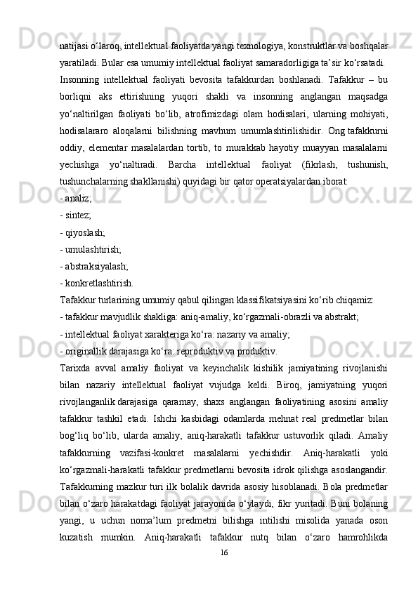 natijasi o‘laroq, intellektual faoliyatda yangi texnologiya, konstruktlar va boshqalar
yaratiladi. Bular esa umumiy intellektual faoliyat samaradorligiga ta’sir ko‘rsatadi.
Insonning   intellektual   faoliyati   bevosita   tafakkurdan   boshlanadi.   Tafakkur   –   bu
borliqni   aks   ettirishning   yuqori   shakli   va   insonning   anglangan   maqsadga
yo‘naltirilgan   faoliyati   bo‘lib,   atrofimizdagi   olam   hodisalari,   ularning   mohiyati,
hodisalararo   aloqalarni   bilishning   mavhum   umumlashtirilishidir.   Ong   tafakkurni
oddiy ,   elementar   masalalardan   tortib,   to   murakkab   hayotiy   muayyan   masalalarni
yechishga   yo‘naltiradi.   Barcha   intellektual   faoliyat   (fikrlash,   tushunish,
tushunchalarning shakllanishi) quyidagi bir qator operatsiyalardan iborat:
- analiz;
- sintez;
- qiyoslash;
- umulashtirish;
- abstraksiyalash;
- konkretlashtirish.
Tafakkur turlarining umumiy qabul qilingan klassifikatsiyasini ko‘rib chiqamiz:
- tafakkur mavjudlik shakliga: aniq-amaliy, ko‘rgazmali-obrazli va abstrakt;
- intellektual faoliyat xarakteriga ko‘ra: nazariy va amaliy;
- originallik darajasiga ko‘ra: reproduktiv va produktiv.
Tarixda   avval   amaliy   faoliyat   va   keyinchalik   kishilik   jamiyatining   rivojlanishi
bilan   nazariy   intellektual   faoliyat   vujudga   keldi.   Biroq,   jamiyatning   yuqori
rivojlanganlik   darajasiga   qaramay ,   shaxs   anglangan   faoliyatining   asosini   amaliy
tafakkur   tashkil   etadi.   Ishchi   kasbidagi   odamlarda   mehnat   real   predmetlar   bilan
bog‘liq   bo‘lib,   ularda   amaliy,   aniq-harakatli   tafakkur   ustuvorlik   qiladi.   Amaliy
tafakkurning   vazifasi-konkret   masalalarni   yechishdir.   Aniq-harakatli   yoki
ko‘rgazmali-harakatli tafakkur predmetlarni bevosita idrok qilishga asoslangandir.
Tafakkurning mazkur  turi  ilk bolalik davrida  asosiy  hisoblanadi. Bola  predmetlar
bilan o‘zaro harakatdagi  faoliyat  jarayonida o‘ylaydi, fikr yuritadi. Buni  bolaning
yangi,   u   uchun   noma’lum   predmetni   bilishga   intilishi   misolida   yanada   oson
kuzatish   mumkin.   Aniq-harakatli   tafakkur   nutq   bilan   o‘zaro   hamrohlikda
16 