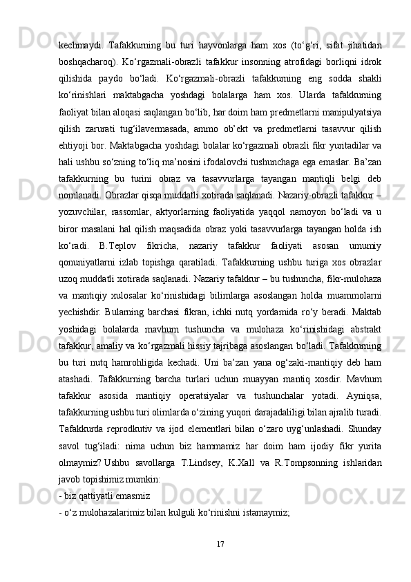 kechmaydi.   Tafakkurning   bu   turi   hayvonlarga   ham   xos   (to‘g‘ri,   sifat   jihatidan
boshqacharoq).   Ko‘rgazmali-obrazli   tafakkur   insonning   atrofidagi   borliqni   idrok
qilishida   paydo   bo‘ladi.   Ko‘rgazmali-obrazli   tafakkurning   eng   sodda   shakli
ko‘rinishlari   maktabgacha   yoshdagi   bolalarga   ham   xos.   Ularda   tafakkurning
faoliyat bilan aloqasi saqlangan bo‘lib, har doim ham predmetlarni manipulyatsiya
qilish   zarurati   tug‘ilavermasada,   ammo   ob’ekt   va   predmetlarni   tasavvur   qilish
ehtiyoji bor. Maktabgacha yoshdagi bolalar ko‘rgazmali obrazli fikr yuritadilar va
hali ushbu so‘zning to‘liq ma’nosini ifodalovchi tushunchaga ega emaslar. Ba’zan
tafakkurning   bu   turini   obraz   va   tasavvurlarga   tayangan   mantiqli   belgi   deb
nomlanadi. Obrazlar qisqa muddatli xotirada saqlanadi. Nazariy-obrazli tafakkur –
yozuvchilar,   rassomlar,   aktyorlarning   faoliyatida   yaqqol   namoyon   bo‘ladi   va   u
biror   masalani   hal   qilish   maqsadida   obraz   yoki   tasavvurlarga   tayangan   holda   ish
ko‘radi.   B.Teplov   fikricha,   nazariy   tafakkur   faoliyati   asosan   umumiy
qonuniyatlarni   izlab   topishga   qaratiladi.   Tafakkurning   ushbu   turiga   xos   obrazlar
uzoq muddatli xotirada saqlanadi. Nazariy tafakkur – bu tushuncha, fikr-mulohaza
va   mantiqiy   xulosalar   ko‘rinishidagi   bilimlarga   asoslangan   holda   muammolarni
yechishdir.   Bularning   barchasi   fikran,   ichki   nutq   yordamida   ro‘y   beradi.   Maktab
yoshidagi   bolalarda   mavhum   tushuncha   va   mulohaza   ko‘rinishidagi   abstrakt
tafakkur, amaliy va ko‘rgazmali hissiy tajribaga asoslangan bo‘ladi. Tafakkurning
bu   turi   nutq   hamrohligida   kechadi.   Uni   ba’zan   yana   og‘zaki-mantiqiy   deb   ham
atashadi.   Tafakkurning   barcha   turlari   uchun   muayyan   mantiq   xosdir.   Mavhum
tafakkur   asosida   mantiqiy   operatsiyalar   va   tushunchalar   yotadi.   Ayniqsa,
tafakkurning ushbu turi olimlarda o‘zining yuqori darajadaliligi bilan ajralib turadi.
Tafakkurda   reprodkutiv   va   ijod   elementlari   bilan   o‘zaro   uyg‘unlashadi.   Shunday
savol   tug‘iladi:   nima   uchun   biz   hammamiz   har   doim   ham   ijodiy   fikr   yurita
olmaymiz?   Ushbu   savollarga   T.Lindsey,   K.Xall   va   R.Tompsonning   ishlaridan
javob topishimiz mumkin:
- biz qattiyatli emasmiz 
- o‘z mulohazalarimiz bilan kulguli ko‘rinishni istamaymiz;
17 