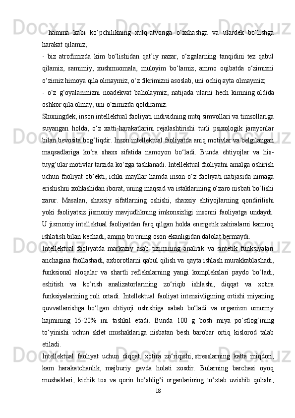 -   hamma   kabi   ko‘pchilikning   xulq-atvoriga   o‘xshashga   va   ulardek   bo‘lishga
harakat qilamiz;
-   biz   atrofimizda   kim   bo‘lishidan   qat’iy   nazar,   o‘zgalarning   tanqidini   tez   qabul
qilamiz,   samimiy,   xushmuomala,   muloyim   bo‘lamiz,   ammo   oqibatda   o‘zimizni
o‘zimiz himoya qila olmaymiz, o‘z fikrimizni asoslab, uni ochiq ayta olmaymiz;
-   o‘z   g‘oyalarimizni   noadekvat   baholaymiz,   natijada   ularni   hech   kimning   oldida
oshkor qila olmay , uni o‘zimizda qoldiramiz.
Shuningdek, inson intellektual faoliyati individning nutq simvollari va timsollariga
suyangan   holda,   o‘z   xatti-harakatlarini   rejalashtirishi   turli   psixologik   jarayonlar
bilan bevosita bog‘liqdir. Inson intellektual faoliyatda aniq motivlar va belgilangan
maqsadlariga   ko‘ra   shaxs   sifatida   namoyon   bo‘ladi.   Bunda   ehtiyojlar   va   his-
tuyg‘ular motivlar tarzida ko‘zga tashlanadi. Intellektual faoliyatni amalga oshirish
uchun faoliyat   ob’ekti,  ichki  mayllar  hamda  inson  o‘z faoliyati  natijasida   nimaga
erishishni xohlashidan iborat, uning maqsad va istaklarining o‘zaro nisbati bo‘lishi
zarur.   Masalan,   shaxsiy   sifatlarning   oshishi,   shaxsiy   ehtiyojlarning   qondirilishi
yoki   faoliyatsiz   jismoniy   mavjudlikning   imkonsizligi   insonni   faoliyatga   undaydi.
U jismoniy intellektual faoliyatdan farq qilgan holda energetik zahiralarni kamroq
ishlatish bilan kechadi, ammo bu uning oson ekanligidan dalolat bermaydi.
Intellektual   faoliyatda   markaziy   asab   tizimining   analitik   va   sintetik   funksiyalari
anchagina faollashadi, axborotlarni qabul qilish va qayta ishlash murakkablashadi,
funksional   aloqalar   va   shartli   reflekslarning   yangi   komplekslari   paydo   bo‘ladi,
eshitish   va   ko‘rish   analizatorlarining   zo‘riqib   ishlashi,   diqqat   va   xotira
funksiyalarining   roli   ortadi.   Intellektual   faoliyat   intensivligining   ortishi   miyaning
quvvatlanishga   bo‘lgan   ehtiyoji   oshishiga   sabab   bo‘ladi   va   organizm   umumiy
hajmining   15-20%   ini   tashkil   etadi.   Bunda   100   g   bosh   miya   po‘stlog‘ining
to‘yinishi   uchun   sklet   mushaklariga   nisbatan   besh   barobar   ortiq   kislorod   talab
etiladi.
Intellektual   faoliyat   uchun   diqqat,   xotira   zo‘riqishi,   stresslarning   katta   miqdori ,
kam   harakatchanlik,   majburiy   gavda   holati   xosdir.   Bularning   barchasi   oyoq
mushaklari,   kichik   tos   va   qorin   bo‘shlig‘i   organlarining   to‘xtab   uvishib   qolishi,
18 