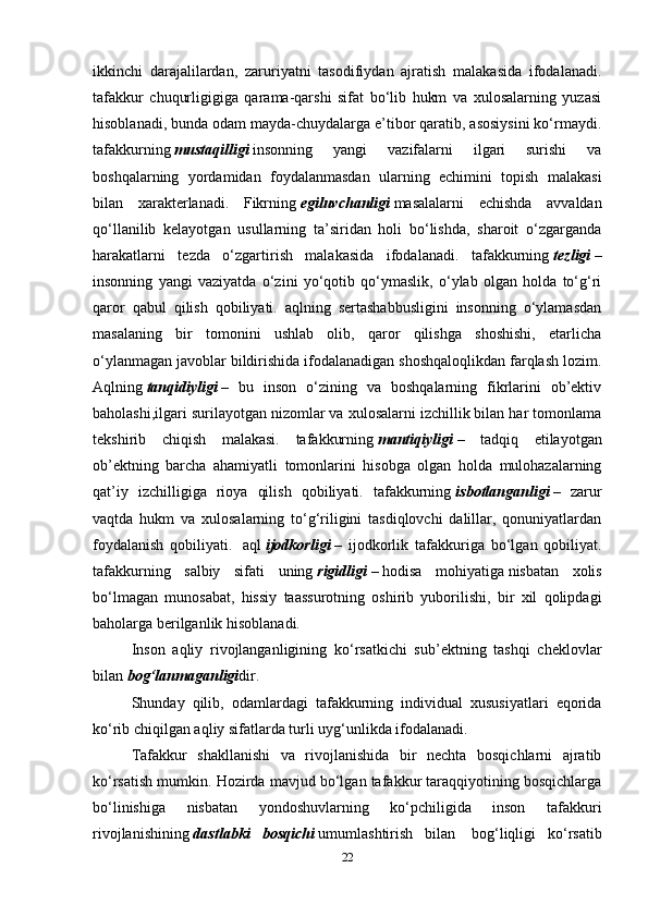 ikkinchi   darajalilardan,   zaruriyatni   tasodifiydan   ajratish   malakasida   ifodalanadi.
tafakkur   chuqurligigiga   qarama-qarshi   sifat   bo‘lib   hukm   va   xulosalarning   yuzasi
hisoblanadi, bunda odam mayda-chuydalarga e’tibor qaratib, asosiysini ko‘rmaydi.
tafakkurning   mustaqilligi   insonning   yangi   vazifalarni   ilgari   surishi   va
boshqalarning   yordamidan   foydalanmasdan   ularning   echimini   topish   malakasi
bilan   xarakterlanadi.   Fikrning   egiluvchanligi   masalalarni   echishda   avvaldan
qo‘llanilib   kelayotgan   usullarning   ta’siridan   holi   bo‘lishda,   sharoit   o‘zgarganda
harakatlarni   tezda   o‘zgartirish   malakasida   ifodalanadi.   tafakkurning   tezligi   –
insonning   yangi   vaziyatda   o‘zini   yo‘qotib   qo‘ymaslik,   o‘ylab   olgan   holda   to‘g‘ri
qaror   qabul   qilish   qobiliyati.   aqlning   sertashabbusligini   insonning   o‘ylamasdan
masalaning   bir   tomonini   ushlab   olib,   qaror   qilishga   shoshishi,   etarlicha
o‘ylanmagan javoblar bildirishida ifodalanadigan shoshqaloqlikdan farqlash lozim.
Aqlning   tanqidiyligi   –   bu   inson   o‘zining   va   boshqalarning   fikrlarini   ob’ektiv
baholashi,ilgari surilayotgan nizomlar va xulosalarni izchillik bilan har tomonlama
tekshirib   chiqish   malakasi.   tafakkurning   mantiqiyligi   –   tadqiq   etilayotgan
ob’ektning   barcha   ahamiyatli   tomonlarini   hisobga   olgan   holda   mulohazalarning
qat’iy   izchilligiga   rioya   qilish   qobiliyati.   tafakkurning   isbotlanganligi   –   zarur
vaqtda   hukm   va   xulosalarning   to‘g‘riligini   tasdiqlovchi   dalillar,   qonuniyatlardan
foydalanish   qobiliyati.     aql   ijodkorligi   –   ijodkorlik   tafakkuriga   bo‘lgan   qobiliyat.
tafakkurning   salbiy   sifati   uning   rigidligi   –   hodisa   mohiyatiga   nisbatan   xolis
bo‘lmagan   munosabat,   hissiy   taassurotning   oshirib   yuborilishi,   bir   xil   qolipdagi
baholarga berilganlik hisoblanadi.
Inson   aqliy   rivojlanganligining   ko‘rsatkichi   sub’ektning   tashqi   cheklovlar
bilan   bog‘lanmaganligi dir.
Shunday   qilib,   odamlardagi   tafakkurning   individual   xususiyatlari   eqorida
ko‘rib chiqilgan aqliy sifatlarda turli uyg‘unlikda ifodalanadi.
Tafakkur   shakllanishi   va   rivojlanishida   bir   nechta   bosqichlarni   ajratib
ko‘rsatish mumkin. Hozirda mavjud bo‘lgan tafakkur taraqqiyotining bosqichlarga
bo‘linishiga   nisbatan   yondoshuvlarning   ko‘pchiligida   inson   tafakkuri
rivojlanishining   dastlabki   bosqichi   umumlashtirish   bilan     bog‘liqligi   ko‘rsatib
22 