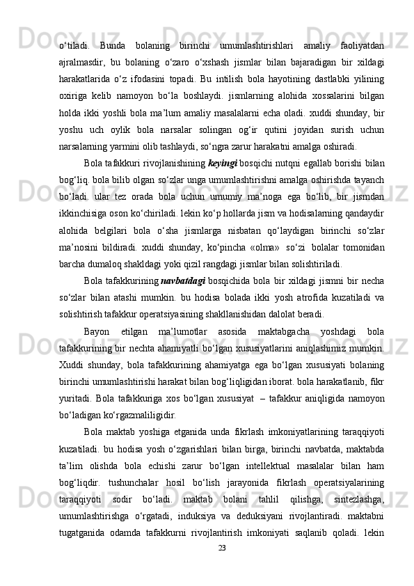 o‘tiladi.   Bunda   bolaning   birinchi   umumlashtirishlari   amaliy   faoliyatdan
ajralmasdir,   bu   bolaning   o‘zaro   o‘xshash   jismlar   bilan   bajaradigan   bir   xildagi
harakatlarida   o‘z   ifodasini   topadi.   Bu   intilish   bola   hayotining   dastlabki   yilining
oxiriga   kelib   namoyon   bo‘la   boshlaydi.   jismlarning   alohida   xossalarini   bilgan
holda  ikki   yoshli   bola   ma’lum   amaliy   masalalarni   echa   oladi.  xuddi   shunday,   bir
yoshu   uch   oylik   bola   narsalar   solingan   og‘ir   qutini   joyidan   surish   uchun
narsalarning yarmini olib tashlaydi, so‘ngra zarur harakatni amalga oshiradi.
Bola tafakkuri rivojlanishining   keyingi   bosqichi nutqni egallab borishi bilan
bog‘liq. bola bilib olgan so‘zlar unga umumlashtirishni amalga oshirishda tayanch
bo‘ladi.   ular   tez   orada   bola   uchun   umumiy   ma’noga   ega   bo‘lib,   bir   jismdan
ikkinchisiga oson ko‘chiriladi. lekin ko‘p hollarda jism va hodisalarning qandaydir
alohida   belgilari   bola   o‘sha   jismlarga   nisbatan   qo‘laydigan   birinchi   so‘zlar
ma’nosini   bildiradi.   xuddi   shunday,   ko‘pincha   «olma»     so‘zi     bolalar   tomonidan
barcha dumaloq shakldagi yoki qizil rangdagi jismlar bilan solishtiriladi.
Bola   tafakkurining   navbatdagi   bosqichida   bola   bir   xildagi   jismni   bir   necha
so‘zlar   bilan   atashi   mumkin.   bu   hodisa   bolada   ikki   yosh   atrofida   kuzatiladi   va
solishtirish tafakkur operatsiyasining shakllanishidan dalolat beradi.
Bayon   etilgan   ma’lumotlar   asosida   maktabgacha   yoshdagi   bola
tafakkurining bir  nechta ahamiyatli  bo‘lgan xususiyatlarini  aniqlashimiz mumkin.
Xuddi   shunday,   bola   tafakkurining   ahamiyatga   ega   bo‘lgan   xususiyati   bolaning
birinchi umumlashtirishi harakat bilan bog‘liqligidan iborat. bola harakatlanib, fikr
yuritadi.   Bola   tafakkuriga   xos   bo‘lgan   xususiyat     –   tafakkur   aniqligida   namoyon
bo‘ladigan ko‘rgazmaliligidir.
Bola   maktab   yoshiga   etganida   unda   fikrlash   imkoniyatlarining   taraqqiyoti
kuzatiladi.   bu   hodisa   yosh   o‘zgarishlari   bilan   birga,   birinchi   navbatda,   maktabda
ta’lim   olishda   bola   echishi   zarur   bo‘lgan   intellektual   masalalar   bilan   ham
bog‘liqdir.   tushunchalar   hosil   bo‘lish   jarayonida   fikrlash   operatsiyalarining
taraqqiyoti   sodir   bo‘ladi.   maktab   bolani   tahlil   qilishga,   sintezlashga,
umumlashtirishga   o‘rgatadi,   induksiya   va   deduksiyani   rivojlantiradi.   maktabni
tugatganida   odamda   tafakkurni   rivojlantirish   imkoniyati   saqlanib   qoladi.   lekin
23 