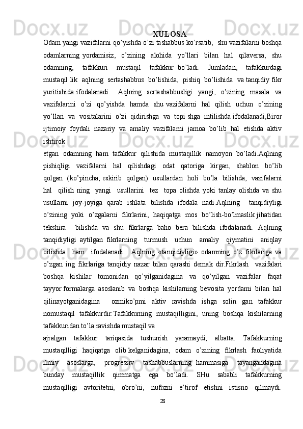 XULOSA
Odam yangi vazifalarni qo’yishda o’zi tashabbus ko’rsatib,  shu vazifalarni boshqa
odamlarning   yordamisiz,     o’zining     alohida     yo’llari     bilan     hal     qilaversa,     shu
odamning,     tafakkuri     mustaqil     tafakkur   bo’ladi.     Jumladan,     tafakkurdagi
mustaqil lik  aqlning  sertashabbus  bo’lishida,  pishiq  bo’lishida  va tanqidiy fikr
yuritishida   ifodalanadi.       Aqlning     sertashabbusligi     yangi,     o’zining     masala     va
vazifalarini    o’zi   qo’yishda    hamda   shu vazifalarni   hal    qilish   uchun   o’zining
yo’llari  va  vositalarini  o’zi  qidirishga  va  topi shga  intilishda ifodalanadi,Biror
ijtimoiy  foydali  nazariy  va  amaliy  vazifalarni  jamoa  bo’lib  hal  etishda  aktiv
ishtirok 
etgan   odamning   ham   tafakkur   qilishida   mustaqillik   namoyon   bo’ladi.Aqlning
pishiqligi     vazifalarni     hal     qilishdagi     odat     qatoriga     kirgan,     shablon     bo’lib
qolgan   (ko’pincha, eskirib   qolgan)   usullardan   holi   bo’la   bilishda,   vazifalarni
hal     qilish   ning     yangi     usullarini     tez     topa   olishda   yoki   tanlay   olishda   va   shu
usullarni   joy-joyiga   qarab   ishlata   bilishda   ifodala   nadi.Aqlning     tanqidiyligi
o’zining   yoki   o’zgalarni   fikrlarini,   haqiqatga   mos   bo’lish-bo’lmaslik jihatidan
tekshira     bilishda   va   shu   fikrlarga   baho   bera   bilishda   ifodalanadi.   Aqlning
tanqidiyligi   aytilgan   fikrlarning     turmush     uchun     amaliy     qiymatini     aniqlay
bilishda     ham     ifodalanadi.     Aqlning   «tanqidiyligi»   odamning   o’z   fikrlariga   va
o’zgan   ing   fikrlariga   tanqidiy   nazar   bilan   qarashi   demak   dir.Fikrlash     vazifalari
boshqa     kishilar     tomonidan     qo’yilganidagina     va     qo’yilgan     vazifalar     faqat
tayyor formalarga  asoslanib  va  boshqa  kishilarning  bevosita  yordami  bilan  hal
qilinayotganidagina     ozmiko’pmi   aktiv   ravishda   ishga   solin   gan   tafakkur
nomustaqil   tafakkurdir.Tafakkurning   mustaqilligini,   uning   boshqa   kishilarning
tafakkuridan to’la ravishda mustaqil va 
ajralgan     tafakkur     tariqasida     tushunish     yaramaydi,     albatta.     Tafakkurning
mustaqilligi   haqiqatga   olib kelganidagina,   odam    o’zining   fikrlash   faoliyatida
ilmiy     asoslarga,     progressiv     tashabbuslarning   hammasiga     tayangandagina
bunday     mustaqillik     qimmatga     ega     bo’ladi.     SHu     sababli     tafakkurning
mustaqilligi     avtoritetni,     obro’ni,     nufuzni     e’tirof     etishni     istisno     qilmaydi.
28 