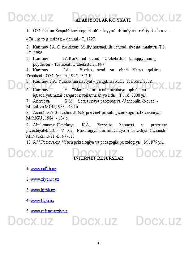 ADABIYOTLAR RO'YXATI
1. O`zbekiston   Respublikasining   «Kadrlar   tayyorlash   bo`yicha   milliy   dastur»   va
«Ta`lim   to`g`risidagi»   qonuni.-   T.,1997.
2. Karimov   I.A.   O`zbekiston:   Milliy   mustaqillik, iqtisod,   siyosat, mafkura.   T.1.
-   T.,1996.
3. Karimov I.A.Barkamol avlod -O`zbekiston taraqqiyotining
poydevori.-   Toshkent.:O`zbekiston.,1997
4. Karimov I.A. Bizdan ozod va obod Vatan qolsin.-
Toshkent.:   O`zbekiston.,1994. -301   b.
5. Karimov   I.   A.   Yuksak   ma`naviyat –   yengilmas   kuch.   Toshkent   2008.
6. Karimov I.A. “Mamlakatni modernizatsiya qilish va
iqtisodiyotimizni   barqaror   rivojlantirish   yo`lida”.   T.,   16,   2008   yil.
7. Andreeva G.M. Sotsial`naya   psixologiya:-Uchebnik.-2-e   izd.   -
M.:Izd-vo   MGU,1988.-   432   b.
8. Asmolov   A.G.   Lichnost`   kak   predmet   psixologicheskogo   issledovaniya.-  
M.:MGU,   1984. -   104   b.
9. Abul`xanova-Slavskaya   K.A.   Razvitie   lichnosti   v   protsesse
jiznedeyatelnosti.-   V   kn.:   Psixologiya   formirovaniya   i   razvitiya   lichnosti-
M.:Nauka, 1981   -B.   97-115
10. A.V.Petrovskiy.   "Yosh   psixologiya   va   pedagogik   psixologiya".   M.1979   yil.
INTERNET RESURSLAR
1.  www.natlib.uz  
2.  www.ziyonet.uz   
3.  www.kitob.uz
4.  www.tdpu.uz
5.  www.referat.arxiv.uz
30 