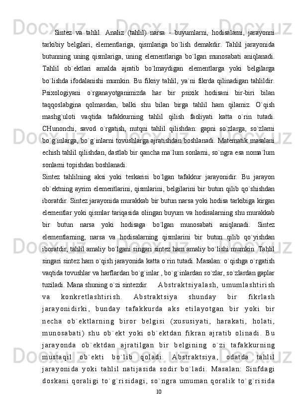               Sintez   va   tahlil.   Analiz   (tahlil)   narsa   -   buyumlarni,   hodisalarni,   jarayonni
tarkibiy   belgilari,   elementlariga,   qismlariga   bo`lish   demakdir.   Tahlil   jarayonida
butunning   uning   qismlariga,   uning   elementlariga   bo`lgan   munosabati   aniqlanadi.
Tahlil   ob`ektlari   amalda   ajratib   bo`lmaydigan   elementlarga   yoki   belgilarga
bo`lishda   ifodalanishi   mumkin.   Bu   fikriy   tahlil,   ya`ni   fikrda   qilinadigan   tahlildir.
Psixologiyani   o`rganayotganimizda   har   bir   psixik   hodisani   bir-biri   bilan
taqqoslabgina   qolmasdan,   balki   shu   bilan   birga   tahlil   ham   qilamiz.   O`qish
mashg`uloti   vaqtida   tafakkurning   tahlil   qilish   faoliyati   katta   o`rin   tutadi.
CHunonchi,   savod   o`rgatish,   nutqni   tahlil   qilishdan:   gapni   so`zlarga,   so`zlarni
bo`g`inlarga, bo`g`inlarni tovushlarga ajratishdan boshlanadi. Matematik masalani
echish tahlil qilishdan, dastlab bir qancha ma`lum sonlarni, so`ngra esa noma`lum
sonlarni topishdan boshlanadi.
Sintez   tahlilning   aksi   yoki   teskarisi   bo`lgan   tafakkur   jarayonidir.   Bu   jarayon
ob`ektning ayrim elementlarini, qismlarini, belgilarini  bir butun qilib qo`shishdan
iboratdir. Sintez jarayonida murakkab bir butun narsa yoki hodisa tarkibiga kirgan
elementlar yoki qismlar tariqasida olingan buyum va hodisalarning shu murakkab
bir   butun   narsa   yoki   hodisaga   bo`lgan   munosabati   aniqlanadi.   Sintez
elementlarning,   narsa   va   hodisalarning   qismlarini   bir   butun   qilib   qo`yishdan
iboratdir, tahlil amaliy bo`lgani singari sintez ham amaliy bo`lishi mumkin. Tahlil
singari sintez ham o`qish jarayonida katta o`rin tutadi. Masalan: o`qishga o`rgatish
vaqtida tovushlar va harflardan bo`g`inlar , bo`g`inlardan so`zlar, so`zlardan gaplar
tuziladi. Mana shuning o`zi sintezdir.         A b s t r a k t s i y a l a s h ,   u m u m l a s h t i r i s h
v a   k o n k r e t l a s h t i r i s h .   A b s t r a k t s i y a   s h u n d a y   b i r   f i k r l a s h
j a r a y o n i d i r k i ,   b u n d a y   t a f a k k u r d a   a k s   e t i l a y o t g a n   b i r   y o k i   b i r
n e c h a   o b ` e k t l a r n i n g   b i r o r   b e l g i s i   ( x u s u s i y a t i ,   h a r a k a t i ,   h o l a t i ,
m u n o s a b a t i )   s h u   o b ` e k t   y o k i   o b ` e k t d a n   f i k r a n   a j r a t i b   o l i n a d i .   B u
j a r a y o n d a   o b ` e k t d a n   a j r a t i l g a n   b i r   b e l g i n i n g   o ` z i   t a f a k k u r n i n g
m u s t a q i l   o b ` e k t i   b o ` l i b   q o l a d i .   A b s t r a k t s i y a ,   o d a t d a   t a h l i l
j a r a y o n i d a   y o k i   t a h l i l   n a t i j a s i d a   s o d i r   b o ` l a d i .   M a s a l a n :   S i n f d a g i
d o s k a n i   q o r a l i g i   t o ` g ` r i s i d a g i ,   s o ` n g r a   u m u m a n   q o r a l i k   t o ` g ` r i s i d a
10 