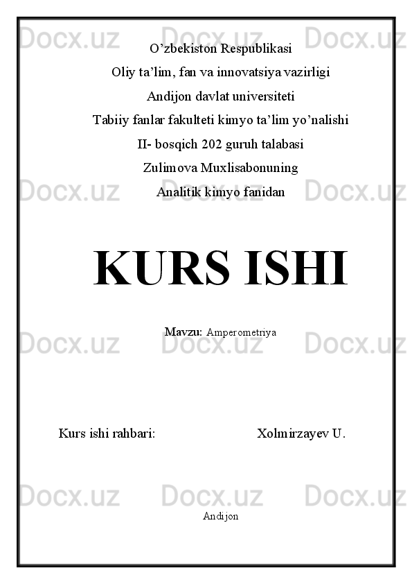 O’zbekiston Respublikasi
Oliy ta’lim, fan va innovatsiya vazirligi
Andijon davlat universiteti 
Tabiiy fanlar fakulteti kimyo ta’lim yo’nalishi 
II- bosqich 202 guruh talabasi
Zulimova Muxlisabonuning 
Analitik kimyo fanidan 
KURS ISHI
Mavzu:   Amperometriya
Kurs ishi rahbari:                             Xolmirzayev U.
Andijon  