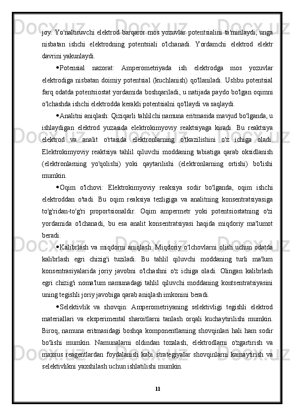 joy. Yo'naltiruvchi elektrod barqaror mos yozuvlar potentsialini ta'minlaydi, unga
nisbatan   ishchi   elektrodning   potentsiali   o'lchanadi.   Yordamchi   elektrod   elektr
davrini yakunlaydi.
 Potensial   nazorat:   Amperometriyada   ish   elektrodga   mos   yozuvlar
elektrodiga   nisbatan   doimiy   potentsial   (kuchlanish)   qo'llaniladi.   Ushbu   potentsial
farq odatda potentsiostat yordamida boshqariladi, u natijada paydo bo'lgan oqimni
o'lchashda ishchi elektrodda kerakli potentsialni qo'llaydi va saqlaydi.
 Analitni aniqlash: Qiziqarli tahlilchi namuna eritmasida mavjud bo'lganda, u
ishlaydigan   elektrod   yuzasida   elektrokimyoviy   reaktsiyaga   kiradi.   Bu   reaktsiya
elektrod   va   analit   o'rtasida   elektronlarning   o'tkazilishini   o'z   ichiga   oladi.
Elektrokimyoviy   reaktsiya   tahlil   qiluvchi   moddaning   tabiatiga   qarab   oksidlanish
(elektronlarning   yo'qolishi)   yoki   qaytarilishi   (elektronlarning   ortishi)   bo'lishi
mumkin.
 Oqim   o'lchovi:   Elektrokimyoviy   reaksiya   sodir   bo'lganda,   oqim   ishchi
elektroddan   o'tadi.   Bu   oqim   reaksiya   tezligiga   va   analitning   konsentratsiyasiga
to'g'ridan-to'g'ri   proportsionaldir.   Oqim   ampermetr   yoki   potentsiostatning   o'zi
yordamida   o'lchanadi,   bu   esa   analit   konsentratsiyasi   haqida   miqdoriy   ma'lumot
beradi.
 Kalibrlash   va  miqdorni   aniqlash:   Miqdoriy   o'lchovlarni   olish   uchun  odatda
kalibrlash   egri   chizig'i   tuziladi.   Bu   tahlil   qiluvchi   moddaning   turli   ma'lum
konsentrasiyalarida   joriy   javobni   o'lchashni   o'z   ichiga   oladi.   Olingan   kalibrlash
egri   chizig'i   noma'lum   namunadagi   tahlil   qiluvchi   moddaning   kontsentratsiyasini
uning tegishli joriy javobiga qarab aniqlash imkonini beradi.
 Selektivlik   va   shovqin:   Amperometriyaning   selektivligi   tegishli   elektrod
materiallari   va   eksperimental   sharoitlarni   tanlash   orqali   kuchaytirilishi   mumkin.
Biroq,  namuna   eritmasidagi   boshqa   komponentlarning   shovqinlari   hali   ham   sodir
bo'lishi   mumkin.   Namunalarni   oldindan   tozalash,   elektrodlarni   o'zgartirish   va
maxsus   reagentlardan   foydalanish   kabi   strategiyalar   shovqinlarni   kamaytirish   va
selektivlikni yaxshilash uchun ishlatilishi mumkin.
11 