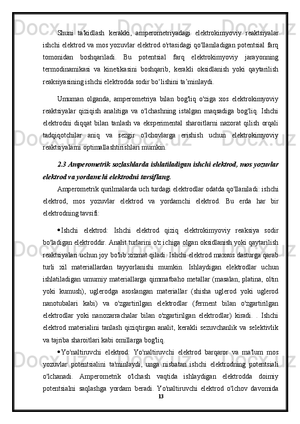 Shuni   ta'kidlash   kerakki,   amperometriyadagi   elektrokimyoviy   reaktsiyalar
ishchi elektrod va mos yozuvlar elektrod o'rtasidagi qo'llaniladigan potentsial farq
tomonidan   boshqariladi.   Bu   potentsial   farq   elektrokimyoviy   jarayonning
termodinamikasi   va   kinetikasini   boshqarib,   kerakli   oksidlanish   yoki   qaytarilish
reaksiyasining ishchi elektrodda sodir bo‘lishini ta’minlaydi.
Umuman   olganda,   amperometriya   bilan   bog'liq   o'ziga   xos   elektrokimyoviy
reaktsiyalar   qiziqish   analitiga   va   o'lchashning   istalgan   maqsadiga   bog'liq.   Ishchi
elektrodni   diqqat   bilan   tanlash   va   eksperimental   sharoitlarni   nazorat   qilish   orqali
tadqiqotchilar   aniq   va   sezgir   o'lchovlarga   erishish   uchun   elektrokimyoviy
reaktsiyalarni optimallashtirishlari mumkin.
2.3  Amperometrik   sozlashlarda   ishlatiladigan   ishchi   elektrod ,  mos   yozuvlar
elektrod   va   yordamchi   elektrodni   tavsiflang .
Amperometrik   qurilmalarda   uch   turdagi   elektrodlar   odatda   qo ' llaniladi :  ishchi
elektrod ,   mos   yozuvlar   elektrod   va   yordamchi   elektrod .   Bu   erda   har   bir
elektrodning tavsifi:
 Ishchi   elektrod:   Ishchi   elektrod   qiziq   elektrokimyoviy   reaksiya   sodir
bo'ladigan elektroddir.  Analit turlarini o'z ichiga olgan oksidlanish yoki qaytarilish
reaktsiyalari uchun joy bo'lib xizmat qiladi. Ishchi elektrod maxsus dasturga qarab
turli   xil   materiallardan   tayyorlanishi   mumkin.   Ishlaydigan   elektrodlar   uchun
ishlatiladigan  umumiy materiallarga  qimmatbaho  metallar   (masalan,   platina, oltin
yoki   kumush),   uglerodga   asoslangan   materiallar   (shisha   uglerod   yoki   uglerod
nanotubalari   kabi)   va   o'zgartirilgan   elektrodlar   (ferment   bilan   o'zgartirilgan
elektrodlar   yoki   nanozarrachalar   bilan   o'zgartirilgan   elektrodlar)   kiradi.   .   Ishchi
elektrod   materialini   tanlash   qiziqtirgan   analit,   kerakli   sezuvchanlik   va   selektivlik
va tajriba sharoitlari kabi omillarga bog'liq.
 Yo'naltiruvchi   elektrod:   Yo'naltiruvchi   elektrod   barqaror   va   ma'lum   mos
yozuvlar   potentsialini   ta'minlaydi,   unga   nisbatan   ishchi   elektrodning   potentsiali
o'lchanadi.   Amperometrik   o'lchash   vaqtida   ishlaydigan   elektrodda   doimiy
potentsialni   saqlashga   yordam   beradi.   Yo'naltiruvchi   elektrod   o'lchov   davomida
13