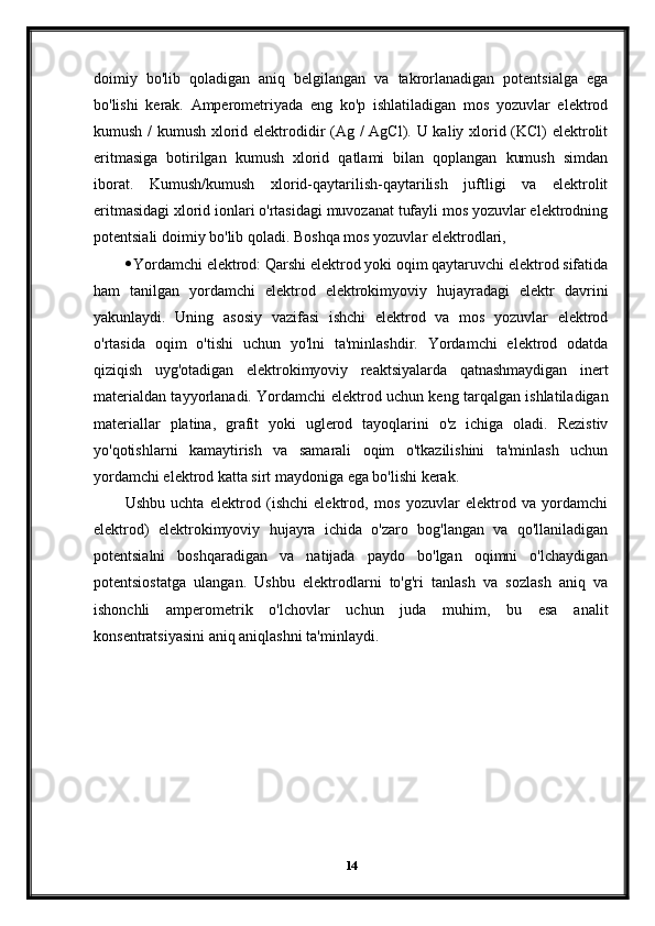 doimiy   bo'lib   qoladigan   aniq   belgilangan   va   takrorlanadigan   potentsialga   ega
bo'lishi   kerak.   Amperometriyada   eng   ko'p   ishlatiladigan   mos   yozuvlar   elektrod
kumush /  kumush xlorid elektrodidir  (Ag / AgCl). U kaliy xlorid (KCl) elektrolit
eritmasiga   botirilgan   kumush   xlorid   qatlami   bilan   qoplangan   kumush   simdan
iborat.   Kumush/kumush   xlorid-qaytarilish-qaytarilish   juftligi   va   elektrolit
eritmasidagi xlorid ionlari o'rtasidagi muvozanat tufayli mos yozuvlar elektrodning
potentsiali doimiy bo'lib qoladi.  Boshqa mos yozuvlar elektrodlari,
 Yordamchi elektrod: Qarshi elektrod yoki oqim qaytaruvchi elektrod sifatida
ham   tanilgan   yordamchi   elektrod   elektrokimyoviy   hujayradagi   elektr   davrini
yakunlaydi.   Uning   asosiy   vazifasi   ishchi   elektrod   va   mos   yozuvlar   elektrod
o'rtasida   oqim   o'tishi   uchun   yo'lni   ta'minlashdir.   Yordamchi   elektrod   odatda
qiziqish   uyg'otadigan   elektrokimyoviy   reaktsiyalarda   qatnashmaydigan   inert
materialdan tayyorlanadi.   Yordamchi elektrod uchun keng tarqalgan ishlatiladigan
materiallar   platina,   grafit   yoki   uglerod   tayoqlarini   o'z   ichiga   oladi.   Rezistiv
yo'qotishlarni   kamaytirish   va   samarali   oqim   o'tkazilishini   ta'minlash   uchun
yordamchi elektrod katta sirt maydoniga ega bo'lishi kerak.
Ushbu   uchta   elektrod   (ishchi   elektrod,   mos   yozuvlar   elektrod   va   yordamchi
elektrod)   elektrokimyoviy   hujayra   ichida   o'zaro   bog'langan   va   qo'llaniladigan
potentsialni   boshqaradigan   va   natijada   paydo   bo'lgan   oqimni   o'lchaydigan
potentsiostatga   ulangan.   Ushbu   elektrodlarni   to'g'ri   tanlash   va   sozlash   aniq   va
ishonchli   amperometrik   o'lchovlar   uchun   juda   muhim,   bu   esa   analit
konsentratsiyasini aniq aniqlashni ta'minlaydi.
14