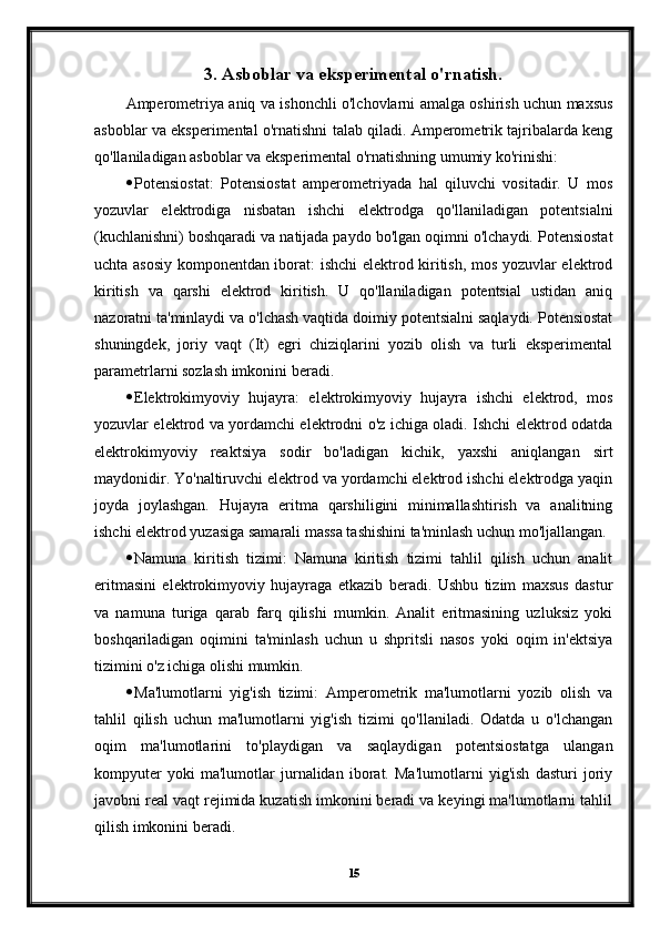 3. Asboblar va eksperimental o'rnatish.
Amperometriya aniq va ishonchli o'lchovlarni amalga oshirish uchun maxsus
asboblar va eksperimental o'rnatishni talab qiladi. Amperometrik tajribalarda keng
qo'llaniladigan asboblar va eksperimental o'rnatishning umumiy ko'rinishi:
 Potensiostat:   Potensiostat   amperometriyada   hal   qiluvchi   vositadir.   U   mos
yozuvlar   elektrodiga   nisbatan   ishchi   elektrodga   qo'llaniladigan   potentsialni
(kuchlanishni) boshqaradi va natijada paydo bo'lgan oqimni o'lchaydi. Potensiostat
uchta asosiy komponentdan iborat: ishchi elektrod kiritish, mos yozuvlar elektrod
kiritish   va   qarshi   elektrod   kiritish.   U   qo'llaniladigan   potentsial   ustidan   aniq
nazoratni ta'minlaydi va o'lchash vaqtida doimiy potentsialni saqlaydi. Potensiostat
shuningdek,   joriy   vaqt   (It)   egri   chiziqlarini   yozib   olish   va   turli   eksperimental
parametrlarni sozlash imkonini beradi.
 Elektrokimyoviy   hujayra:   elektrokimyoviy   hujayra   ishchi   elektrod,   mos
yozuvlar elektrod va yordamchi elektrodni o'z ichiga oladi. Ishchi elektrod odatda
elektrokimyoviy   reaktsiya   sodir   bo'ladigan   kichik,   yaxshi   aniqlangan   sirt
maydonidir. Yo'naltiruvchi elektrod va yordamchi elektrod ishchi elektrodga yaqin
joyda   joylashgan.   Hujayra   eritma   qarshiligini   minimallashtirish   va   analitning
ishchi elektrod yuzasiga samarali massa tashishini ta'minlash uchun mo'ljallangan.
 Namuna   kiritish   tizimi:   Namuna   kiritish   tizimi   tahlil   qilish   uchun   analit
eritmasini   elektrokimyoviy   hujayraga   etkazib   beradi.   Ushbu   tizim   maxsus   dastur
va   namuna   turiga   qarab   farq   qilishi   mumkin.   Analit   eritmasining   uzluksiz   yoki
boshqariladigan   oqimini   ta'minlash   uchun   u   shpritsli   nasos   yoki   oqim   in'ektsiya
tizimini o'z ichiga olishi mumkin.
 Ma'lumotlarni   yig'ish   tizimi:   Amperometrik   ma'lumotlarni   yozib   olish   va
tahlil   qilish   uchun   ma'lumotlarni   yig'ish   tizimi   qo'llaniladi.   Odatda   u   o'lchangan
oqim   ma'lumotlarini   to'playdigan   va   saqlaydigan   potentsiostatga   ulangan
kompyuter   yoki   ma'lumotlar   jurnalidan   iborat.   Ma'lumotlarni   yig'ish   dasturi   joriy
javobni real vaqt rejimida kuzatish imkonini beradi va keyingi ma'lumotlarni tahlil
qilish imkonini beradi.
15 