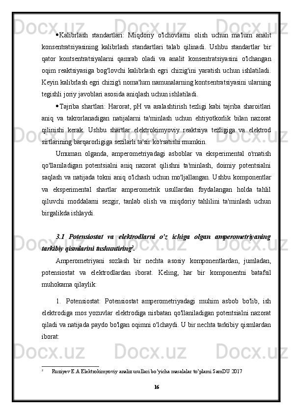  Kalibrlash   standartlari:   Miqdoriy   o'lchovlarni   olish   uchun   ma'lum   analit
konsentratsiyasining   kalibrlash   standartlari   talab   qilinadi.   Ushbu   standartlar   bir
qator   kontsentratsiyalarni   qamrab   oladi   va   analit   konsentratsiyasini   o'lchangan
oqim   reaktsiyasiga   bog'lovchi   kalibrlash   egri   chizig'ini   yaratish   uchun   ishlatiladi.
Keyin kalibrlash egri chizig'i noma'lum namunalarning kontsentratsiyasini ularning
tegishli joriy javoblari asosida aniqlash uchun ishlatiladi.
 Tajriba  shartlari:   Harorat,  pH  va  aralashtirish   tezligi   kabi   tajriba   sharoitlari
aniq   va   takrorlanadigan   natijalarni   ta'minlash   uchun   ehtiyotkorlik   bilan   nazorat
qilinishi   kerak.   Ushbu   shartlar   elektrokimyoviy   reaktsiya   tezligiga   va   elektrod
sirtlarining barqarorligiga sezilarli ta'sir ko'rsatishi mumkin.
Umuman   olganda,   amperometriyadagi   asboblar   va   eksperimental   o'rnatish
qo'llaniladigan   potentsialni   aniq   nazorat   qilishni   ta'minlash,   doimiy   potentsialni
saqlash  va natijada tokni  aniq o'lchash  uchun mo'ljallangan. Ushbu komponentlar
va   eksperimental   shartlar   amperometrik   usullardan   foydalangan   holda   tahlil
qiluvchi   moddalarni   sezgir,   tanlab   olish   va   miqdoriy   tahlilini   ta'minlash   uchun
birgalikda ishlaydi.
3.1   Potensiostat   va   elektrodlarni   o'z   ichiga   olgan   amperometriyaning
tarkibiy qismlarini tushuntiring 2
.
Amperometriyani   sozlash   bir   nechta   asosiy   komponentlardan,   jumladan,
potensiostat   va   elektrodlardan   iborat.   Keling,   har   bir   komponentni   batafsil
muhokama qilaylik:
1. Potensiostat:   Potensiostat   amperometriyadagi   muhim   asbob   bo'lib,   ish
elektrodiga mos yozuvlar elektrodiga nisbatan qo'llaniladigan potentsialni  nazorat
qiladi va natijada paydo bo'lgan oqimni o'lchaydi. U bir nechta tarkibiy qismlardan
iborat:
2
  Ruziyev   E . A   Elektrokimyoviy   analiz   usullari   bo ’ yicha   masalalar   to ’ plami   SamDU  2017
16 