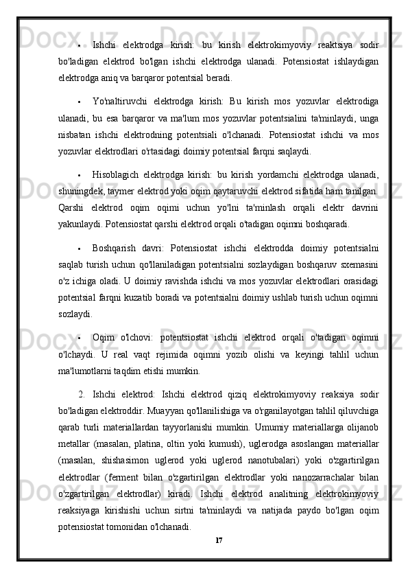  Ishchi   elektrodga   kirish:   bu   kirish   elektrokimyoviy   reaktsiya   sodir
bo'ladigan   elektrod   bo'lgan   ishchi   elektrodga   ulanadi.   Potensiostat   ishlaydigan
elektrodga aniq va barqaror potentsial beradi.
 Yo'naltiruvchi   elektrodga   kirish:   Bu   kirish   mos   yozuvlar   elektrodiga
ulanadi,   bu   esa   barqaror   va   ma'lum   mos   yozuvlar   potentsialini   ta'minlaydi,   unga
nisbatan   ishchi   elektrodning   potentsiali   o'lchanadi.   Potensiostat   ishchi   va   mos
yozuvlar elektrodlari o'rtasidagi doimiy potentsial farqni saqlaydi.
 Hisoblagich   elektrodga   kirish:   bu   kirish   yordamchi   elektrodga   ulanadi,
shuningdek, taymer elektrod yoki oqim qaytaruvchi elektrod sifatida ham tanilgan.
Qarshi   elektrod   oqim   oqimi   uchun   yo'lni   ta'minlash   orqali   elektr   davrini
yakunlaydi.  Potensiostat qarshi elektrod orqali o'tadigan oqimni boshqaradi.
 Boshqarish   davri:   Potensiostat   ishchi   elektrodda   doimiy   potentsialni
saqlab   turish   uchun   qo'llaniladigan   potentsialni   sozlaydigan   boshqaruv   sxemasini
o'z ichiga oladi. U doimiy ravishda  ishchi  va mos  yozuvlar  elektrodlari  orasidagi
potentsial farqni kuzatib boradi va potentsialni doimiy ushlab turish uchun oqimni
sozlaydi.
 Oqim   o'lchovi:   potentsiostat   ishchi   elektrod   orqali   o'tadigan   oqimni
o'lchaydi.   U   real   vaqt   rejimida   oqimni   yozib   olishi   va   keyingi   tahlil   uchun
ma'lumotlarni taqdim etishi mumkin.
2. Ishchi   elektrod:   Ishchi   elektrod   qiziq   elektrokimyoviy   reaksiya   sodir
bo'ladigan elektroddir. Muayyan qo'llanilishiga va o'rganilayotgan tahlil qiluvchiga
qarab   turli   materiallardan   tayyorlanishi   mumkin.   Umumiy   materiallarga   olijanob
metallar   (masalan,   platina,   oltin   yoki   kumush),   uglerodga   asoslangan   materiallar
(masalan,   shishasimon   uglerod   yoki   uglerod   nanotubalari)   yoki   o'zgartirilgan
elektrodlar   (ferment   bilan   o'zgartirilgan   elektrodlar   yoki   nanozarrachalar   bilan
o'zgartirilgan   elektrodlar)   kiradi.   Ishchi   elektrod   analitning   elektrokimyoviy
reaksiyaga   kirishishi   uchun   sirtni   ta'minlaydi   va   natijada   paydo   bo'lgan   oqim
potensiostat tomonidan o'lchanadi.
17 