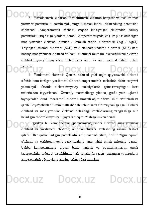 3. Yo'naltiruvchi   elektrod:   Yo'naltiruvchi   elektrod   barqaror   va   ma'lum   mos
yozuvlar   potentsialini   ta'minlaydi,   unga   nisbatan   ishchi   elektrodning   potentsiali
o'lchanadi.   Amperometrik   o'lchash   vaqtida   ishlaydigan   elektrodda   doimiy
potentsialni   saqlashga   yordam   beradi.   Amperometriyada   eng   ko'p   ishlatiladigan
mos   yozuvlar   elektrod   kumush   /   kumush   xlorid   elektrodidir   (Ag   /   AgCl).
To'yingan   kalomel   elektrodi   (SCE)   yoki   standart   vodorod   elektrodi   (SHE)   kabi
boshqa mos yozuvlar elektrodlari ham ishlatilishi mumkin. Yo'naltiruvchi elektrod
elektrokimyoviy   hujayradagi   potentsialni   aniq   va   aniq   nazorat   qilish   uchun
zarurdir.
4. Yordamchi   elektrod:   Qarshi   elektrod   yoki   oqim   qaytaruvchi   elektrod
sifatida  ham  tanilgan  yordamchi   elektrod  amperometrik  sozlashda  elektr  zanjirini
yakunlaydi.   Odatda   elektrokimyoviy   reaksiyalarda   qatnashmaydigan   inert
materialdan   tayyorlanadi.   Umumiy   materiallarga   platina,   grafit   yoki   uglerod
tayoqchalari kiradi. Yordamchi elektrod samarali oqim o'tkazilishini ta'minlash va
qarshilik yo'qotishlarini minimallashtirish uchun katta sirt maydoniga ega. U ishchi
elektrod   va   mos   yozuvlar   elektrod   o'rtasidagi   kontaktlarning   zanglashiga   olib
keladigan elektrokimyoviy hujayradan oqim o'tishiga imkon beradi.
Birgalikda   bu   komponentlar   (potentsiostat,   ishchi   elektrod,   mos   yozuvlar
elektrod   va   yordamchi   elektrod)   amperometriyani   sozlashning   asosini   tashkil
qiladi.   Ular   qo'llaniladigan   potentsialni   aniq   nazorat   qilish,   hosil   bo'lgan   oqimni
o'lchash   va   elektrokimyoviy   reaktsiyalarni   aniq   tahlil   qilish   imkonini   beradi.
Ushbu   komponentlarni   diqqat   bilan   tanlash   va   optimallashtirish   orqali
tadqiqotchilar tadqiqot va tahlilning turli sohalarida sezgir, tanlangan va miqdoriy
amperometrik o'lchovlarni amalga oshirishlari mumkin.
18 